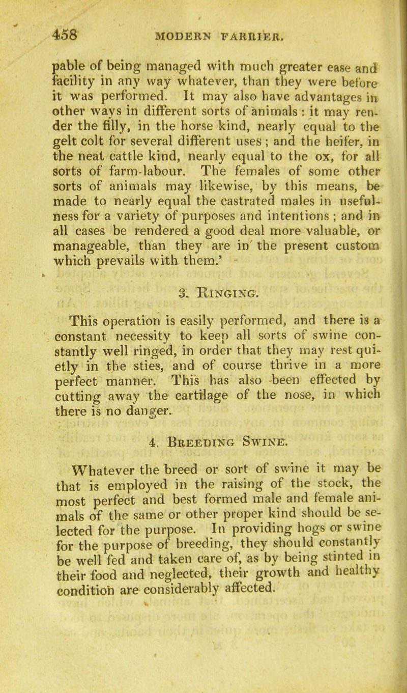 pable of being managed with much greater ease and facility in any way whatever, than they were before it was performed. It may also have advantages in other ways in different sorts of animals: it may ren- der the filly, in the horse kind, nearly equal to the gelt colt for several different uses ; and the heifer, in the neat cattle kind, nearly equal to the ox, for all sorts of farm-labour. The females of some other sorts of animals may likewise, by this means, be made to nearly equal the castrated males in useful- ness for a variety of purposes and intentions ; and in all cases be rendered a good deal more valuable, or manageable, than they are in the present custom which prevails with them.' 3. Ringing. This operation is easily performed, and there is a constant necessity to keen all sorts of swine con- stantly well ringed, in order that they may rest qui- etly in the sties, and of course thrive in a more perfect manner. This has also -been effected by cutting away the cartilage of the nose, in which there is no danger. 4. Breeding Swine. Whatever the breed or sort of swine it may be that is employed in the raising of the stock, the most perfect and best formed male and female ani- mals of the same or other proper kind should be se- lected for the purpose. In providing hogs or swine for the purpose of breeding, they should constantly be well fed and taken care of, as by being stinted m their food and neglected, their growth and healthy condition are considerably affected.