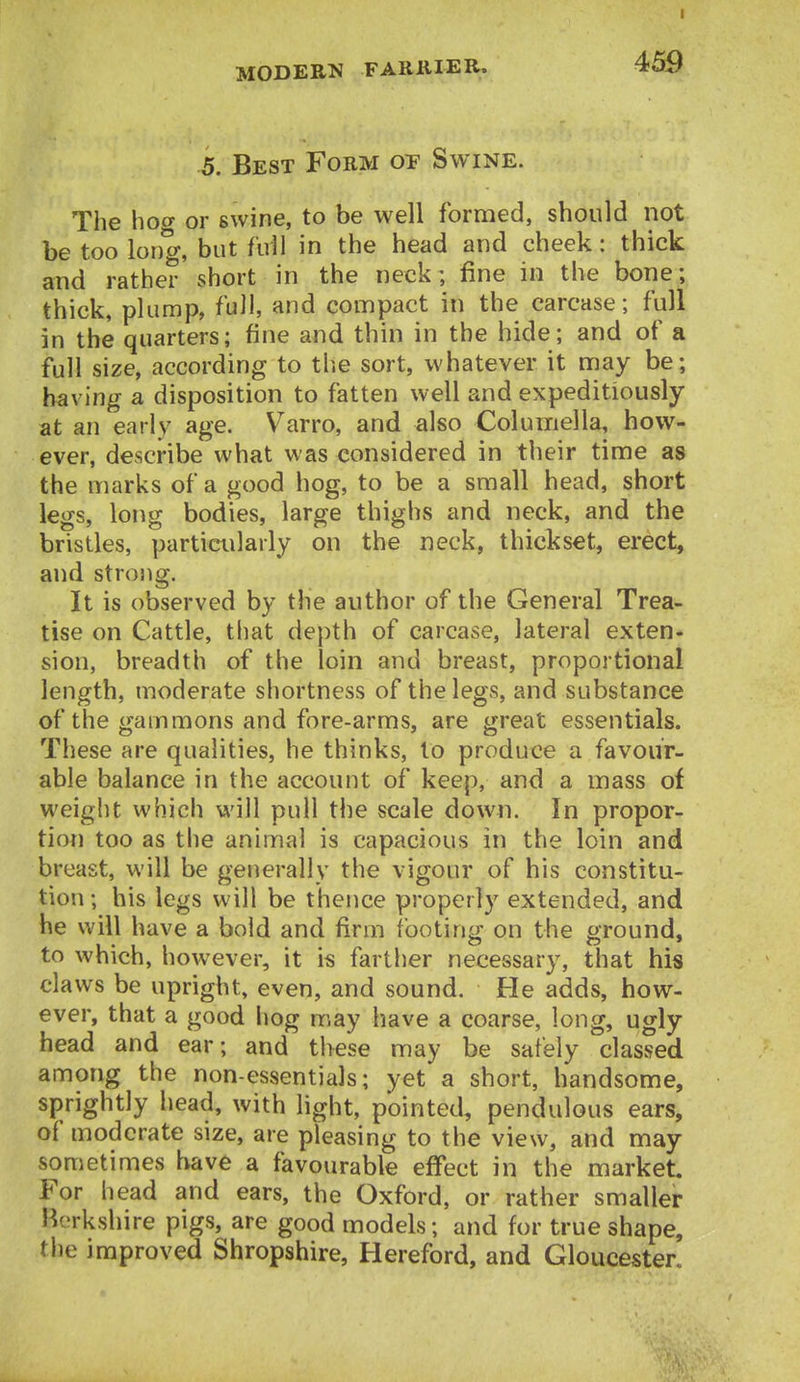 MODERN FARKIER. 459 5. Best Form op Swine. The hoo- or swine, to be well formed, should not be too long, but full in the head and cheek: thick and rather short in the neck ; fine in the bone; thick, plump, full, and compact in the carcase; full in the quarters; fine and thin in the hide; and of a full size, according to tlie sort, whatever it may be; having a disposition to fatten well and expeditiously at an early age. Varro, and also Columella, how- ever, describe what was considered in their time as the marks of a good hog, to be a small head, short legs, long bodies, large thighs and neck, and the bristles, particularly on the neck, thickset, ei-ect, and strong. It is observed by the author of the General Trea- tise on Cattle, that depth of carcase, lateral exten- sion, breadth of the loin and breast, proportional length, moderate shortness of the legs, and substance of the gammons and fore-arms, are great essentials. These are qualities, he thinks, to produce a favour- able balance in the account of keep, and a mass of weight which will pull the scale down. In propor- tion too as the animal is capacious in the loin and breast, will be generally the vigour of his constitu- tion; his legs will be thence properly extended, and he will have a bold and firm footing on the ground, to which, however, it is farther necessary, that his claws be upright, even, and sound. He adds, how- ever, that a good hog may have a coarse, long, ugly head and ear; and these may be safely claSvSed among the non-essentials; yet a short, handsome, sprightly head, with light, pointed, pendulous ears, of moderate size, are pleasing to the view, and may sometimes have a favourable effect in the market For head and ears, the Oxford, or rather smaller Berkshire pigs, are good models; and for true shape, the improved Shropshire, Hereford, and Gloucester.