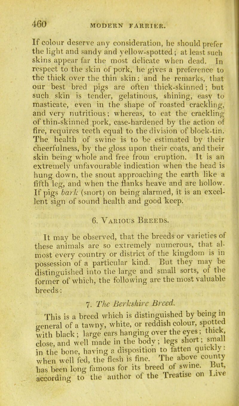 If colour deserve any consideration, he should prefer the light and sandy and yellow-spotted; at least such skins appear far the most delicate when dead. In respect to the skin of pork, he gives a preference to the thick over the thin skin: and he remarks, that our best bred pigs are often thick-skinned; but such skin is tender, gelatinous, shining, easy to masticate, even in the shape of roasted crackling, and very nutritious; whereas, to eat the crackling of thin-skinned pork, case-hardened by the action of fire, requires teeth equal to the division of block-tin. The health of swine is to be estimated by their cheerfulness, by the gloss upon their coats, and their skin being whole and free from eruption. It is an extremely unfavourable indication when the head is hung down, the snout approaching the earth like a fifth leg, and when the flanks heave and are hollow. If pigs bark (snort) on being alarmed, it is an excel- lent sign of sound health and good keep. 6. Various Breeds. It may be observed, that the breeds or varieties of these animals are so extremely numerous, that al- most every country or district of the kingdom is in possession of a particular kind. But they may be distinguished into the large and small sorts, of the former of which, the following are the most valuable breeds: 7. The Berkshire Breed. This is a breed which is distinguished by being in general of a tawny, white, or reddish colour, spotted with black ; large ears hanging over the eyes; thick, close, and well made in the body; legs short; small in the bone, having a disposition to fatten quickly: when well fed, the flesh is fine. The above county bas been long famous for its breed of swine, l^ut. according to the author of the Treatise on Live