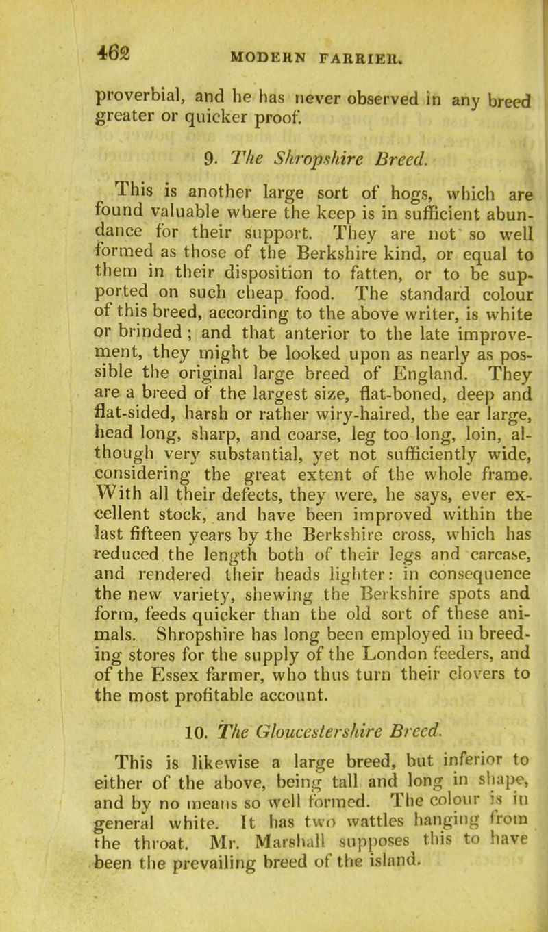 proverbial, and he has never observed in any breed greater or quicker proof. 9. The Shropshire Breed. This is another large sort of hogs, which are found valuable where the keep is in sufficient abun- dance for their support. They are not so well formed as those of the Berkshire kind, or equal to them in their disposition to fatten, or to be sup* ported on such cheap food. The standard colour of this breed, according to the above writer, is white or brinded; and that anterior to the late improve- ment, they might be looked upon as nearly as pos- sible the original large breed of England. They are a breed of the largest size, flat-boned, deep and flat-sided, harsh or rather wiry-haired, the ear large, head long, sharp, and coarse, leg too long, loin, al- though very substantial, yet not sufficiently wide, considering the great extent of the whole frame. With all their defects, they were, he says, ever ex- cellent stock, and have been improved within the last fifteen years by the Berkshire cross, which has reduced the length both of their legs and carcase, and rendered their heads lighter: in consequence the new variety, shewing the Berkshire spots and form, feeds quicker than the old sort of these ani- mals. Shropshire has long been employed in breed- ing stores for the supply of the London feeders, and of the Essex farmer, who thus turn their clovers to the most profitable account. 10. The Gloucestershire Breed. This is likewise a large breed, but inferior to either of the above, being tall and long in shape, and by no means so well formed. The colour is in general white. It has two wattles hanging from the throat. Mr. Marshall supposes this to have been the prevailing breed of the island.