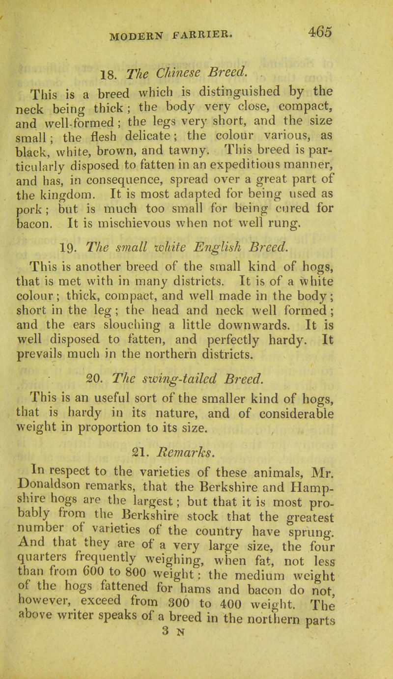 18. The Chinese Breed. . This is a breed whicli is distinguished by the neck being thick ; the body very close, compact, and well-formed; the legs very short, and the size small; the flesh delicate; the colour various, as black, white, brown, and tawny. This breed is par- ticularly disposed to fatten in an expeditious manner, and has, in consequence, spread over a great part of the kingdom. It is most adapted for being used as pork ; but is much too small for being cured for bacon. It is mischievous when not well rung. 19. The small white English Breed. This is another breed of the small kind of hogs, that is met with in many districts. It is of a white colour; thick, compact, and well made in the body; short in the leg; the head and neck well formed; and the ears slouching a little downwards. It is well disposed to fatten, and perfectly hardy. It prevails much in the northern districts. 20. The swing-tailed Breed. This is an useful sort of the smaller kind of hogs, that is hardy in its nature, and of considerable weight in proportion to its size. 21. Remarks. In respect to the varieties of tbese animals, Mr. Donaldson remarks, that the Berkshire and Hamp- shn-e hogs are the largest; but that it is most pro- bably from the Berkshire stock that the greatest number of varieties of the country have sprung. And that they are of a very large size, the four quarters frequently weighing, when fat, not less than from 6OO to 800 weight: the medium weight of the hogs fattened for hams and bacon do not however, exceed from 300 to 400 weight. The above writer speaks of a breed in the northern parts 3 N ^