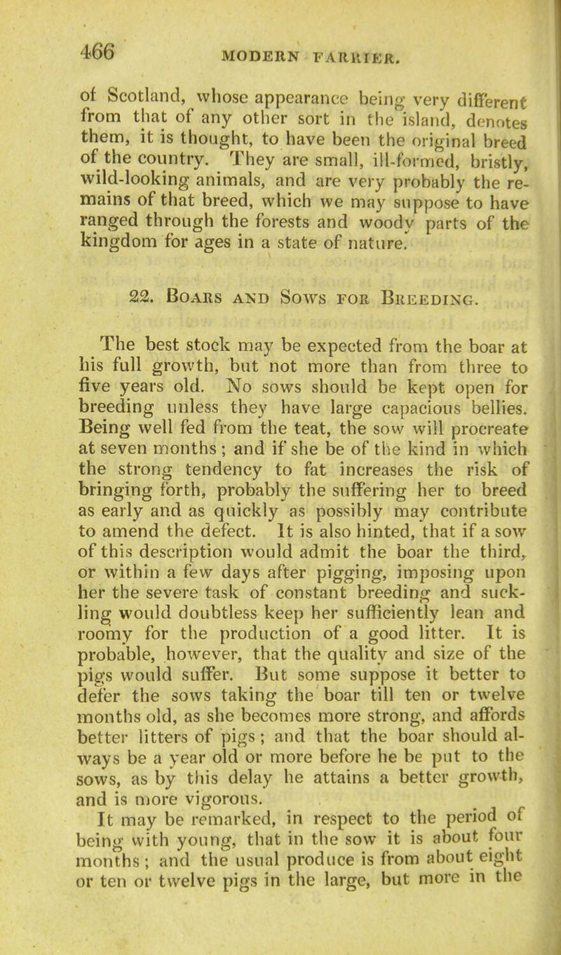 of Scotland, whose appearance being very different from that of any other sort in the island, denotes them, it is thought, to have been the original breed of the country. They are small, ill-formed, bristly, wild-looking animals, and are very probably the re- mains of that breed, which we may suppose to have ranged through the forests and woody parts of the kingdom for ages in a state of nature. 22. Boars and Sows for Breeding. The best stock may be expected from the boar at his full growth, but not more than from three to five years old. No sows should be kept open for breeding unless they have large capacious bellies. Being well fed from the teat, the sow will procreate at seven months ; and if she be of the kind in which the strong tendency to fat increases the risk of bringing forth, probably the suffering her to breed as early and as quickly as possibly may contribute to amend the defect. It is also hinted, that if a sow of this description would admit the boar the third, or within a few days after pigging, imposing upon her the severe task of constant breeding and suck- ling would doubtless keep her sufficiently lean and roomy for the production of a good litter. It is probable, however, that the quality and size of the pigs would suffer. But some suppose it better to defer the sows taking the boar till ten or twelve months old, as she becomes more strong, and affords better litters of pigs; and that the boar should al- ways be a year old or more before he be put to the sows, as by this delay he attains a better growth, and is more vigorous. It may be remarked, in respect to the period of being vvith young, that in the sow it is about four months; and the usual produce is from about eight or ten or twelve pigs in the large, but more in the