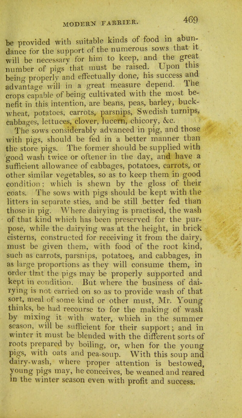 be provided with suitable kinds of food in abun- dance for the support of the numerous sows that it, will be necessary for him to keep, and the great number of pigs'that must be raised. Upon this being properly and effectually done, his success and advantage will in a great measure depend. The crops capable of being cultivated with the most be- nefit in this intention, are beans, peas, barley, buck- wheat, potatoes, carrots, parsnips, Swedish turnips, cabbages, lettuces, clover, lucern, chicory, &c. The sows considerably advanced in pig, and those with pigs, should be fed in a better manner than the store pigs. The former should be supplied with good wash twice or oftener in tlie day, and have a sufficient allowance of cabbages, potatoes, carrots, or other similar vegetables, so as to keep them in good condition: which is shewn by the gloss of their coats. The sows with pigs should be kept with the litters in separate sties, and be still better fed than those in pig. Where dairying is practised, the wash of that kind which has been preserved for the pur- pose, while the dairying was at the height, in brick cisterns, constructed for receiving it from the dairy, must be given them, with food of the root kind, such as carrots, parsnips, potatoes, and cabbages, in as large proportions as they will consume them, in order that the pigs may be properly supported and kept in condition. But where the business of dai- rying is not carried on so as to provide wash of that sort, meal of some kind or other must, Mr. Young thinks, be had recourse to for the making of wash by mixing it with water, which in the summer season, will be sufficient for their support; and in winter it must be blended with the different sorts of roots prepared by boiling, or, when for the young pigs, with oats and pea-soup. With this soup and dairy-wash, where proper attention is bestowed, young pigs may, he conceives, be weaned and reared in the winter season even with profit and success.