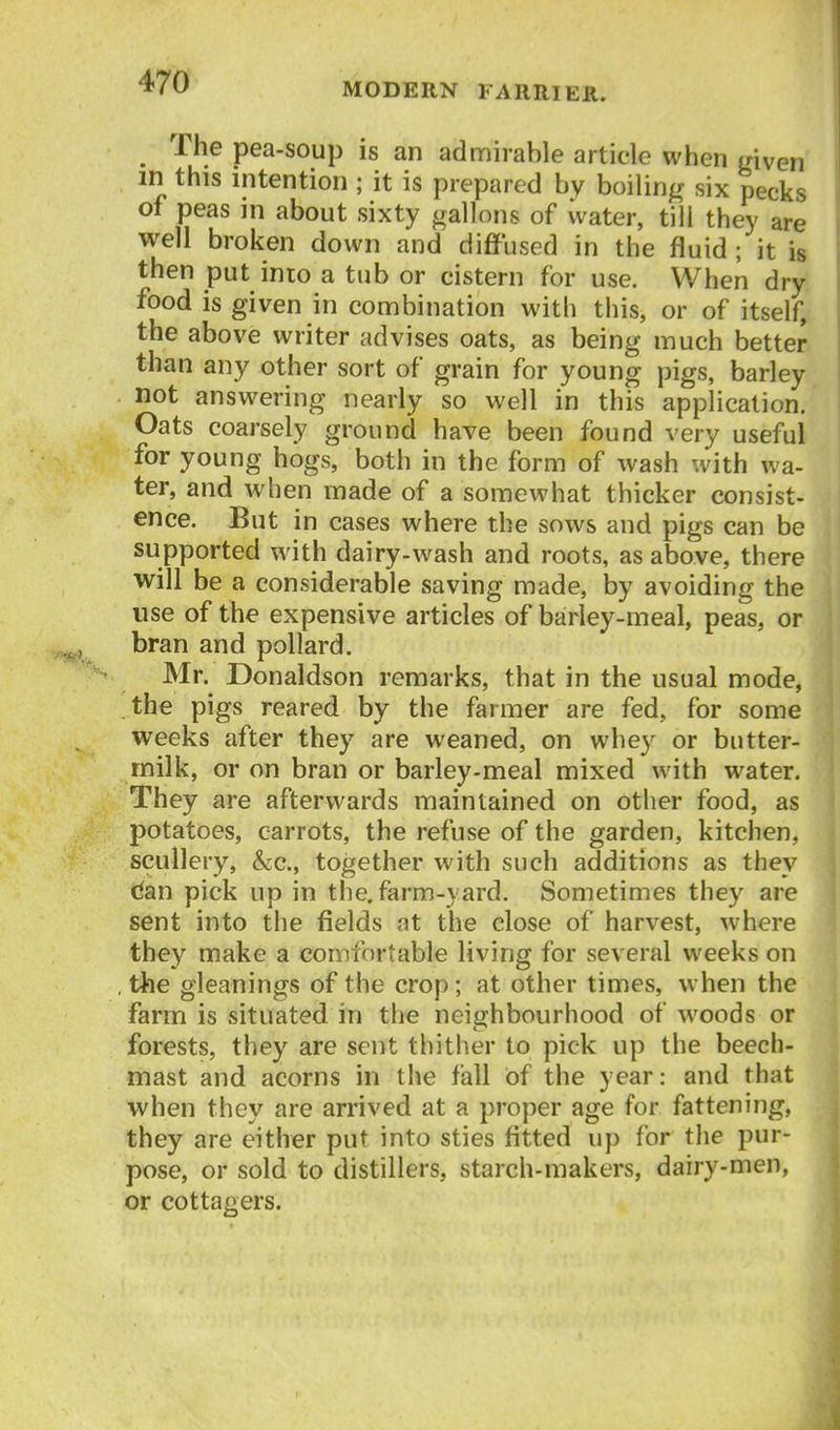 _ The pea-soup is an admirable article when mven m this intention ; it is prepared by boilin^r six pecks of peas in about sixty gallons of water, till they are well broken down and diffused in the fluid ; it is then put into a tub or cistern for use. When dry food is given in combination with this, or of itself, the above writer advises oats, as being much better than any other sort of grain for young pigs, barley not answering nearly so well in this application. Oats coarsely ground have been found very useful for young hogs, both in the form of wash with wa- ter, and when made of a somewhat thicker consist- ence. But in cases where the sows and pigs can be supported with dairy-wash and roots, as above, there will be a considerable saving made, by avoiding the use of the expensive articles of barley-meal, peas, or bran and pollard. Mr. Donaldson remarks, that in the usual mode, the pigs reared by the farmer are fed, for some weeks after they are weaned, on whey or butter- milk, or on bran or barley.meal mixed with water. They are afterwards maintained on other food, as potatoes, carrots, the refuse of the garden, kitchen, scullery, &c., together with such additions as they dan pick up in the, farm-yard. Sometimes they are sent into the fields at the close of harvest, where they make a comfortable living for several weeks on , the gleanings of the crop; at other times, when the farm is situated in the neighbourhood of woods or forests, they are sent thither to pick up the beech- mast and acorns in the fall Of the year: and that when they are arrived at a proper age for fattening, they are either put into sties fitted up for the pur- pose, or sold to distillers, starch-makers, dairy-men, or cottagers.