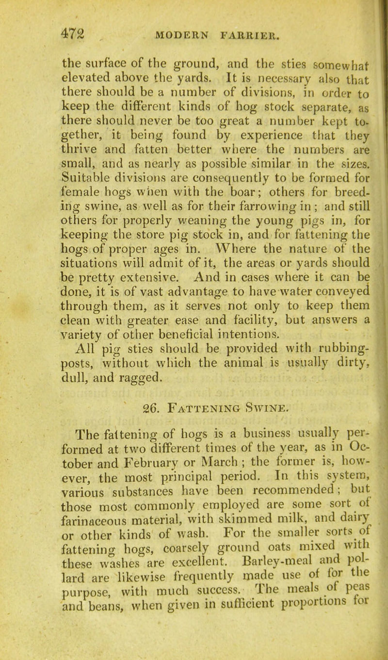 the surface of the ground, and the sties somewhat elevated above the yards. It is necessary also that there should be a number of divisions, in order to keep the different kinds of hog stock separate, as there should never be too great a nunjber kept to- gether, it being found by experience that they thrive and fatten better where the numbers are small, and as nearly as possible similar in the sizes. Suitable divisions are consequently to be formed for female hogs w'iien with the boar; others for breed- ing swine, as well as for their farrowing in ; and still others for properly weaning the young pigs in, for keeping the store pig stock in, and for fattening the hogs of proper ages in. Where the nature of the situations will admit of it, the areas or yards should be pretty extensive. And in cases where it can be done, it is of vast advantage to have water conveyed through them, as it serves not only to keep them clean with greater ease and facility, but answers a variety of other beneficial intentions. All pig sties should be provided with rubbing- posts, without which the animal is usually dirty, dull, and ragged. 26. Fattening Swine. The fattening of hogs is a business usually per- formed at two different times of the year, as in Oc- tober and February or March ; the former is, how- ever, the most principal period. In this system, various substances have been recommended; but those most commonly employed are some sort of farinaceous material, with skimmed milk, and dairy or other kinds of wash. For the smaller sorts of fattening hogs, coarsely ground oats mixed with these washes are excellent. Barley-meal and i)ol- lard are likewise frequently made use of for the purpose, with much success. The meals of peas and beans, when given in sufficient proportions tor