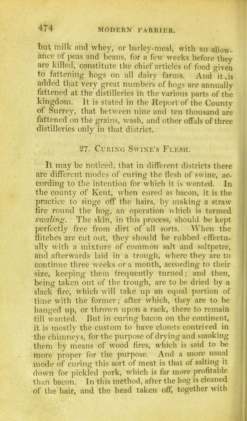 but milk and whey, or barley-meal, with an allow- ance of peas and beans, for a few weeks before they are killed, constitute the chief articles of food given to fattening hogs on all dairy farms. And it,is added that very great numbers of hogs are annually fattened at the distilleries in the various parts of the kingdom. It is stated in the Report of the County of Surrey, that between nine and ten thousand are fattened on the grains, wash, and other offals of three distilleries only in that district. 27. Curing Swine's Flesh. It may be noticed, that in different districts there are different modes of curing the f]esh of swine, ac- cording to the intention for which it is wanted. In the county of Kent, when cured as bacon, it is the practice to singe off the hairs, by making a straw fire round the hog, an operation which is termed swaling. The skin, in this process, should be kept perfectly free from dirt of all sorts. When the flitches are cut out, they should be rubbed effectu- ally with a mixture of common salt and saltpetre, and afterwards laid in a trough, where they are to continue three weeks or a month, according to their size, keeping them frequently turned; and then, being taken out of the trough, are to be dried by a slack fire, which will take up an equal portion of time with the former; after which, they are to be hanged up, or thrown upon a rack, there to remain till wanted. But in curing bacon on the continent, it is mostly the custom to have closets contrived in the chimneys, for the purpose of drying and smoking them by means of wood fires, which is said to be more proper for the purpose. And a more usual mode of curing this sort of meat is that of salting it down for pickled pork, which is far more profitable than bacon. In this method, after the hog is cleaned of the hair, and the head taken off, together with