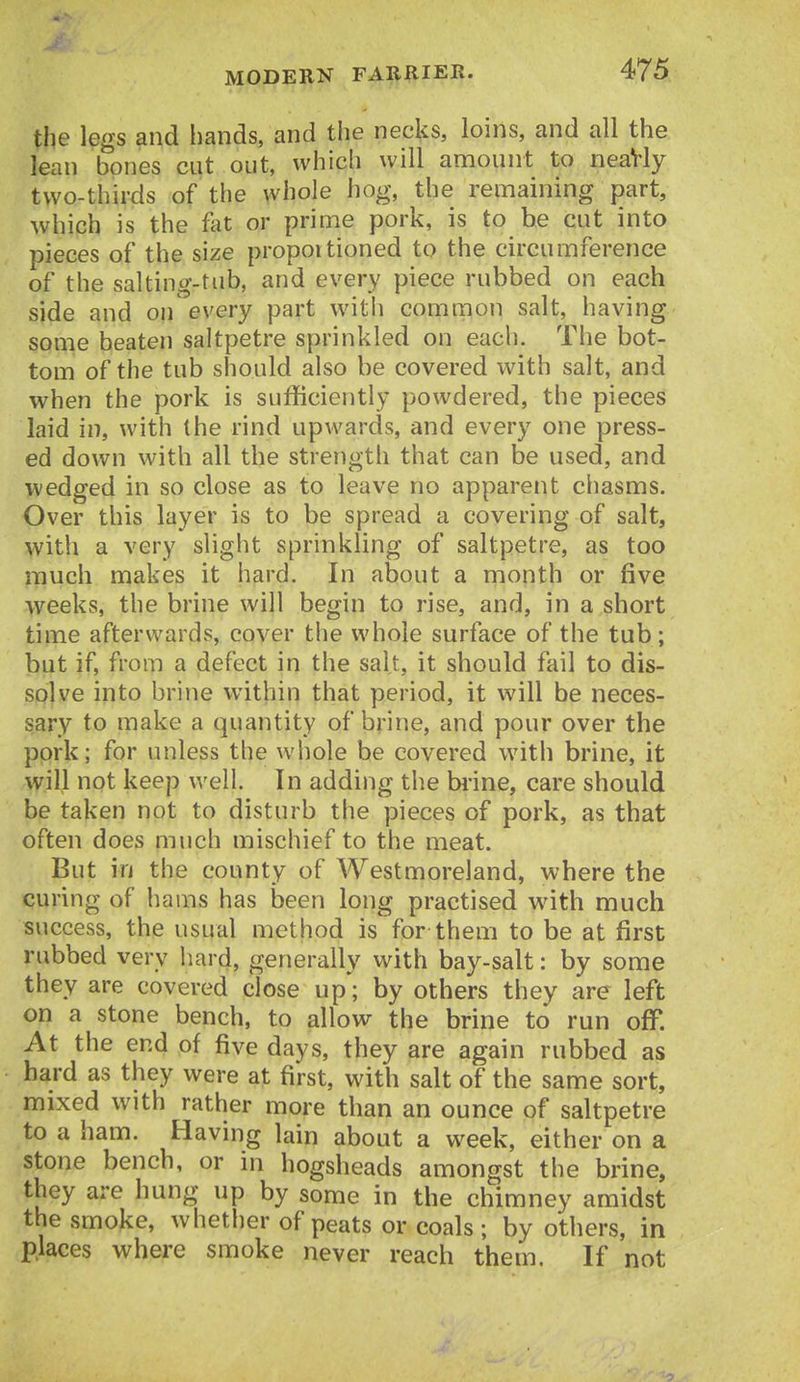 the legs and hands, and the necks, loins, and all the lean bones cut out, which will amount to neaVly two-thirds of the whole hog, the remaining part, which is the fat or prime pork, is to be cut into pieces of the size propoitioned to the circumference of the salting-tub, and every piece rubbed on each side and on every part with common salt, having some beaten saltpetre sprinkled on each. The bot- tom of the tub should also be covered with salt, and when the pork is sufficiently powdered, the pieces laid in, with the rind upwards, and every one press- ed down with all the strength that can be used, and wedged in so close as to leave no apparent chasms. Over this layer is to be spread a covering of salt, with a very slight sprinkling of saltpetre, as too much makes it hard. In about a month or five weeks, the brine will begin to rise, and, in a short time afterwards, cover the whole surface of the tub; but if, from a defect in the salt, it should fail to dis- solve into brine within that period, it will be neces- sary to make a quantity of brine, and pour over the pork; for unless the whole be covered with brine, it will not keep well. In adding the bi-ine, care should be taken not to disturb the pieces of pork, as that often does much mischief to the meat. But in the county of Westmoreland, where the curing of hams has been long practised with much success, the usual method isfor them to be at first rubbed very hard, generally with bay-salt: by some they are covered close up; by others they are left on a stone bench, to allow the brine to run off. At the end of five days, they are again rubbed as hard as they were at first, with salt of the same sort, mixed with rather more than an ounce of saltpetre to a ham. Having lain about a week, either on a stone bench, or in hogsheads amongst the brine, they are hung up by some in the chimney amidst the smoke, whether of peats or coals ; by others, in places where smoke never reach them. If not