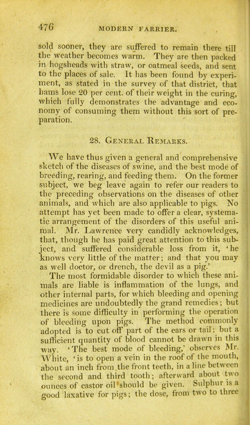 S0I4 sooner, they are suffered to remain there till the weather becomes warm. They are then packed in hogsheads with straw, or oatmeal seeds, and sent to the places of sale. It has been found by experi- ment, as stated in the survey of that district, that hams lose 20 per cent, of their weight in the curing, which fully demonstrates the advantage and eco- nomy of consuming them without this sort of pre- paration. 28. General Remarks. We liave thus given a general and comprehensive sketch of the diseases of swine, and the best mode of breeding, rearing, and feeding them. On the former subject, we beg leave again to refer our readers to the preceding observations on the diseases of other animals, and which are also applicable to pigs. No attempt has yet been made to offer a clear, systema- tic arrangement of the disorders of this useful ani- mal. Mr. Lawrence very candidly acknowledges, that, though he has paid great attention to this sub- ject, and suffered considerable loss from it, 'he knows very little of the matter; and that you may as well doctor, or drench, the devil as a pig.' The most formidable disorder to which these ani- mals are liable is inflammation of the lungs, and other internal parts, for which bleeding and opening medicines are undoubtedly the grand remedies; but there is some difficulty in performing the operation of bleeding upon pigs. The method commonly adopted is to cut off part of the ears or tail; but a sufficient quantity of blood cannot be drawn in this way. • The best mode of bleeding,' observes Mr. White, *is to open a vein in the roof of the mouth, about an inch from .the front teeth, in a line between the second and third tooth; afterward about two ounces of castor oiPshould be given. Sulphur is a good laxative for pigs; the dose, from two to three