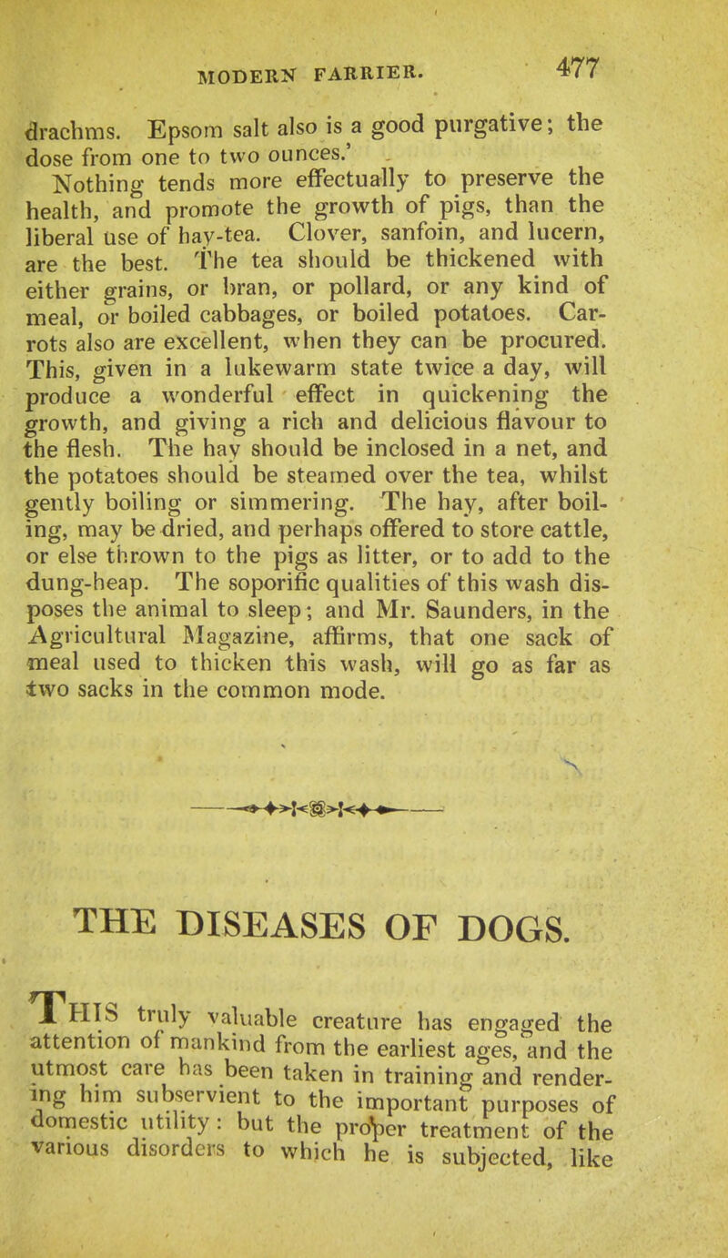 arachms. Epsom salt also is a good purgative; the dose from one to two ounces.' Nothing tends more effectually to preserve the health, and promote the growth of pigs, than the liberal use of hay-tea. Clover, sanfoin, and lucern, are the best. The tea should be thickened with either grains, or bran, or pollard, or any kind of meal, or boiled cabbages, or boiled potatoes. Car- rots also are excellent, when they can be procured. This, given in a lukewarm state twice a day, will produce a wonderful effect in quickening the growth, and giving a rich and delicious flavour to the flesh. The hay should be inclosed in a net, and the potatoes should be steamed over the tea, whilst gently boiling or simmering. The hay, after boil- ing, may be dried, and perhaps offered to store cattle, or else thrown to the pigs as litter, or to add to the dung-heap. The soporific qualities of this wash dis- poses the animal to sleep; and Mr. Saunders, in the Agricultural Magazine, affirms, that one sack of «ieal used to thicken this wash, will go as far as two sacks in the common mode. THE DISEASES OF DOGS. 1 HIS truly valuable creature has engaged the attention of mankind from the earliest ages, and the utmost care has been taken in training and render- ing him subservient to the important purposes of domestic utility: but the pro'per treatment of the various disorders to which he is subjected, like