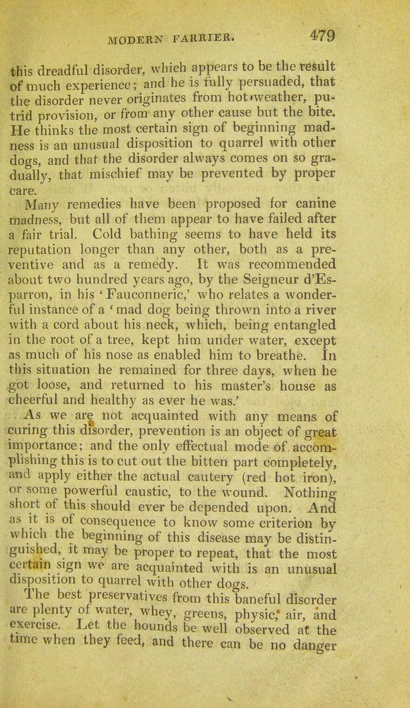 this dreadful disorder, wliich appears to be the result of much experience; and he is fully persuaded, that the disorder never originates from hot»weather, pu- trid provision, or from any other cause but the bite. He thinks the most certain sign of beginning mad- ness is an unusual disposition to quarrel with other dogs, and that the disorder always comes on so gra- dually, that mischief may be prevented by proper care. Many remedies have been proposed for canine madness, but all of them appear to have failed after a fair trial. Cold bathing seems to have held its reputation longer than any other, both as a pre- ventive and as a remedy. It was recommended about two hundred years ago, by the Seigneur d'Es- parron, in his ' Fauconneric,' who relates a wonder- ful instance of a ' mad dog being thrown into a river with a cord about his neck, which, being entangled in the root of a tree, kept him under water, except as much of his nose as enabled him to breathe. In this situation he remained for three days, when he got loose, and returned to his master's house as cheerful and healthy as ever he was.' As we are not acquainted with any means of curing this disorder, prevention is an object of great importance; and the only effectual mode of accom- plishing this is to cut out the bitten part completely, and apply either the actual cautery (red hot iron), or some powerful caustic, to the wound. Nothing short of this should ever be depended upon. And as it is of consequence to know some criterion by which the beginning of this disease may be distin- guished, It may be proper to repeat, that the most certain sign we are acquainted with is an unusual disposition to quarrel with other dogs. The best preservatives from this baneful disorder are plenty of water, whey, greens, physic,' air, and exercise. Let the hounds be well observed at the time when they feed, and there can be no dano-er