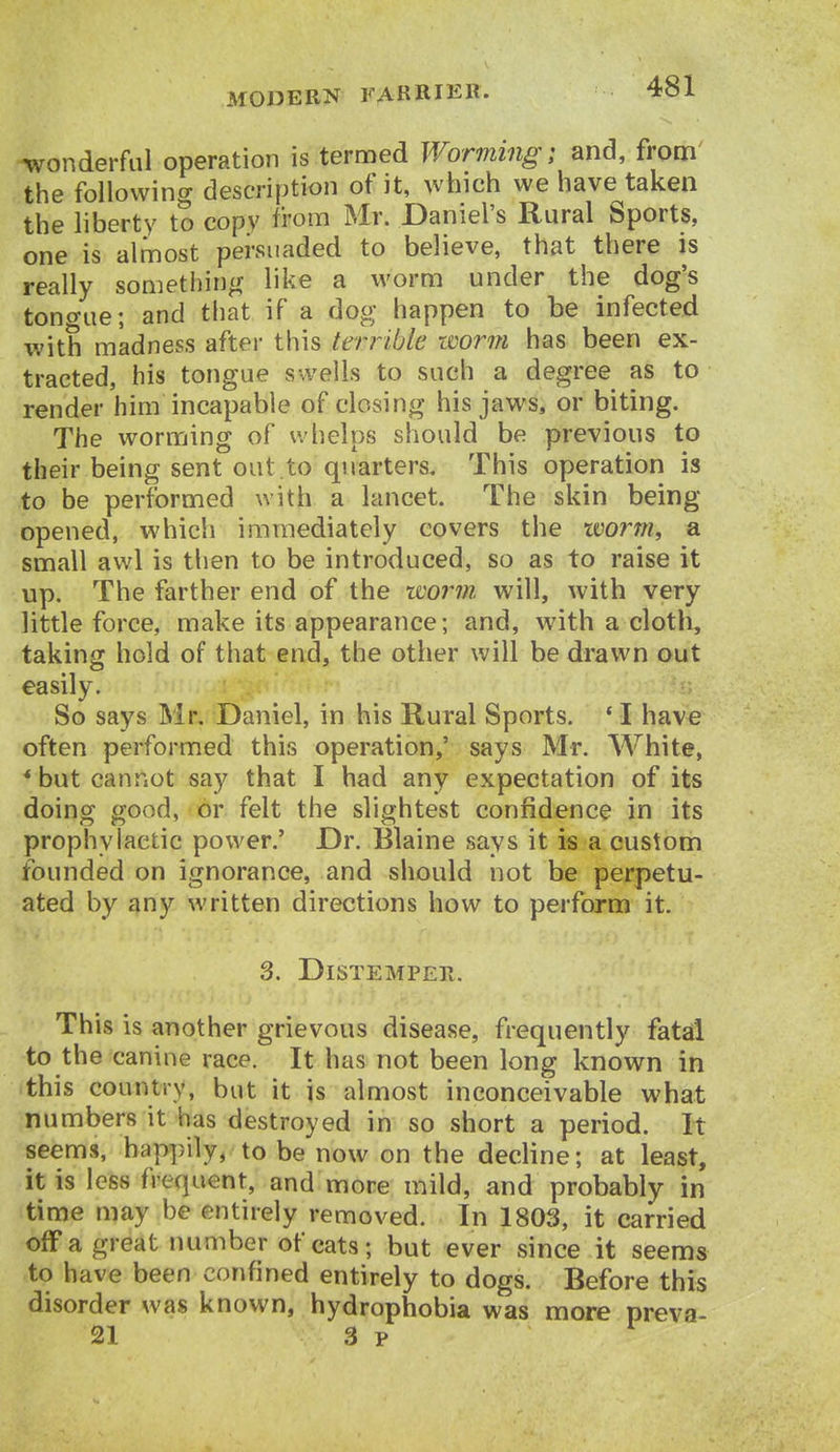 wonderful operation is termed Wor7m7ig; and, fronri .the following description of it, which we have taken the liberty to copy from Mr. Daniel's Rural Sports, one is almost persuaded to believe, that there is really sometiiing like a worm under the dog's tono-ue; and that if a dog happen to be infected with madness after this terrible worm has been ex- tracted, his tongue swells to such a degree as to render him incapable of closing his jaws, or biting. The worming of whelps should be previous to their being sent out.to quarters. This operation is to be performed with a lancet. The skin being opened, which immediately covers the worm, a small awl is then to be introduced, so as to raise it up. The farther end of the worm, will, with very little force, make its appearance; and, with a cloth, taking hold of that end, the other will be drawn out easily. So says Mr. Daniel, in his Rural Sports. * I have often performed this operation,' says Mr. White, * but cannot say that I had any expectation of its doing good, or felt the slightest confidence in its prophylactic power.' Dr. Blaine says it is a custom founded on ignorance, and should not be perpetu- ated by any written directions how to perform it. 3. Distemper. This is another grievous disease, frequently fatal to the canine race. It has not been long known in •this country, but it is almost inconceivable what numbers it has destroyed in so short a period. It seems, happily, to be now on the decline; at least, it is less frequent, and more mild, and probably in time may be entirely removed. In 1803, it carried off a great number of cats; but ever since it seems to have been confined entirely to dogs. Before this disorder was known, hydrophobia was more preva- il 3 p