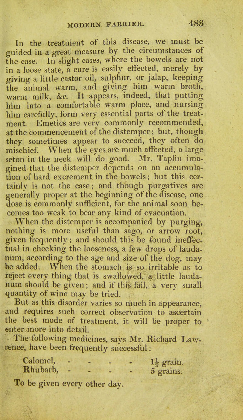 In the treatment of this disease, we must be guided in a great measure by the circumstances of the case. In slight cases, where the bowels are not in a loose state, a cure is easily effected, merely by giving a little castor oil, sulphur, or jalap, keeping the animal warm, and giving him warm broth, warm milk, &c. It appears, indeed, that putting him into a comfortable warm place, and nursing him carefully, form very essential parts of the treat- ment. Emetics are very commonly recommended, at the commencement of the distemper; but, though they sometimes appear to succeed, they often do mischief. When the eyes are much affected, a large seton in the neck will do good. Mr. TapHn ima- gined that the distemper depends on an accumula- tion of hard excrement in the bowels; but this cer- tainly is not the case; and though purgatives are generally proper at the beginning of the disease, one dose is commonly sufficient, for the animal soon be- comes too weak to bear any kind of evacuation. When the distemper is accompanied by purging, nothing is more useful than sago, or arrow root, given frequently; and should this be found inefiPec- tual in checking the looseness, a few drops of lauda- num, according to the age and size of the dog, may be added. When the stomach i.s sp irritable as to reject every thing that is swallowed, a&;little lauda- num should be given; and if this fail, a very small quantity of wine may be tried. But as this disorder varies so much in appearance, and requires such correct observation to ascertain the best mode of treatment, it will be proper to enter more into detail. The following medicines, says Mr. Richard Law- rence, have been frequently successful; Calomel, - - - - 1^ grain. Rhubarb, - . . . 5 grains. To be given every other day. 1