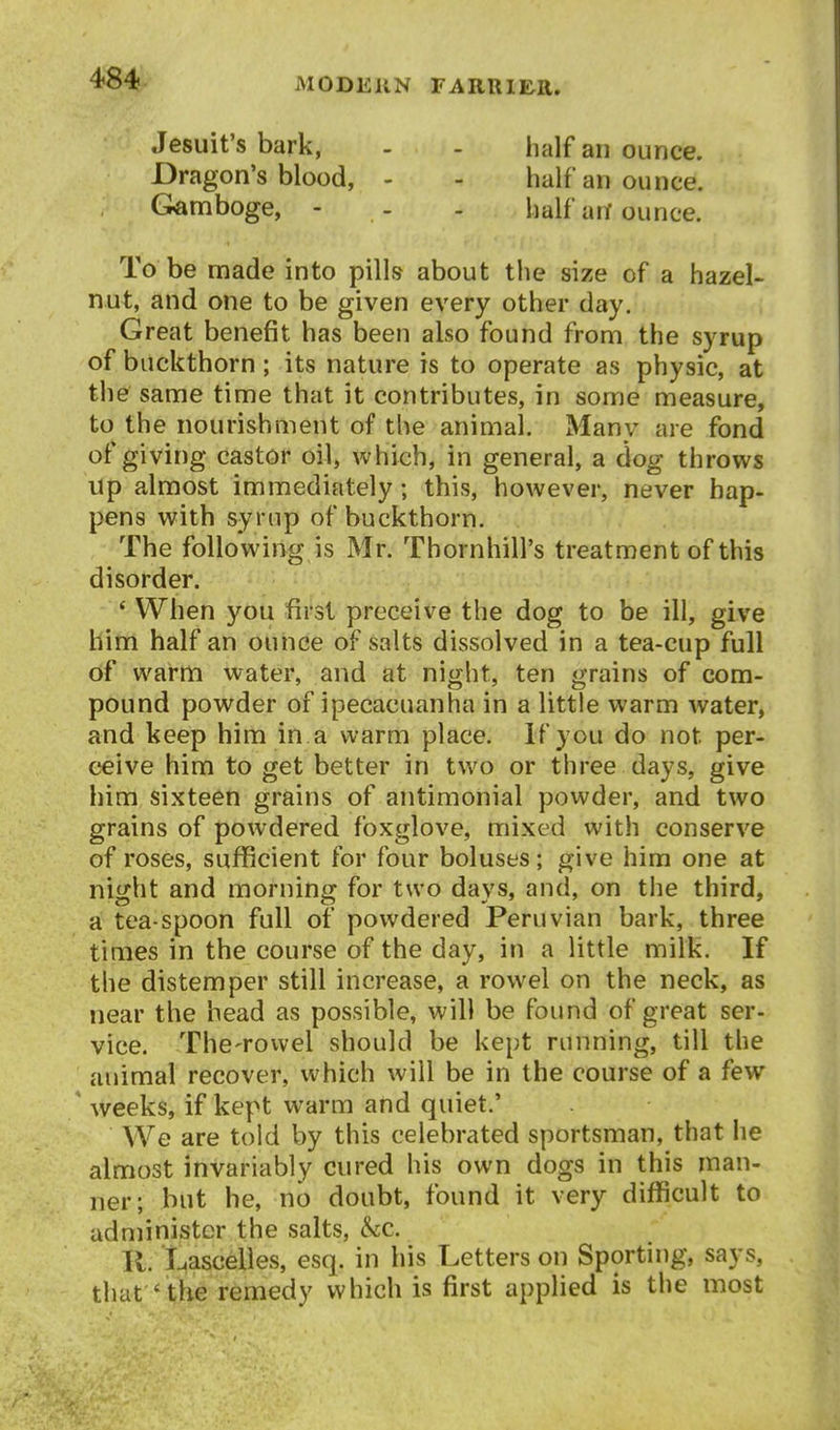 Jesuit's bark, - - half an ounce. Dragon's blood, - - half an ounce. Gamboge, - - - half an ounce. To be made into pills about the size of a hazel- nut, and one to be given every other day. Great benefit has been also found from the syrup of buckthorn ; its nature is to operate as physic, at the same time that it contributes, in some measure, to the nourishment of the animal. Many are fond of giving castor oil, which, in general, a dog throws up almost immediately; this, however, never hap- pens with syrup of buckthorn. The following is Mr. Thornhill's treatment of this disorder. * When you first preceive the dog to be ill, give him half an ounce of salts dissolved in a tea-cup full of warm water, and at night, ten grains of com- pound powder of ipecacuanha in a little warm water, and keep him in a warm place. If you do not per- ceive him to get better in two or three days, give him sixteen grains of antimonial powder, and two grains of powdered foxglove, mixed with conserve of roses, sufficient for four boluses; give him one at night and morning for two days, and, on the third, a tea-spoon full of powdered Peruvian bark, three times in the course of the day, in a little milk. If the distemper still increase, a rowel on the neck, as near the head as possible, will be found of great ser- vice. The-rowel should be kept running, till the animal recover, which will be in the course of a few weeks, if kept warm and quiet.' We are told by this celebrated sportsman, that he almost invariably cured his own dogs in this man- ner; but he, no doubt, found it very difficult to administer the salts, kc. K. Lascelles, esq. in his Letters on Sporting, says, that ' the remedy which is first applied is the most