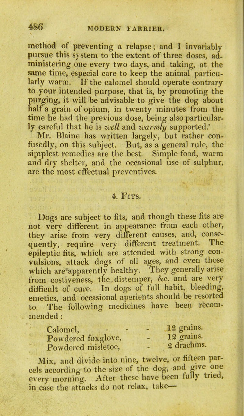 method of preventing a relapse; and I invariably pursue this system to the extent of three doses, ad- ministering one every two days, and taking, at the same time, especial care to keep the animal particu- larly warm. If the calomel should operate contrary to your intended purpose, that is, by promoting the purging, it will be advisable to give the dog about half a grain of opium, in twenty minutes from the time he had the previous dose, being also particular- ly careful that he is well and warmly supported.' Mr. Blaine has written largely, but rather con- fusedly, on this subject. But, as a general rule, the simplest remedies are the best. Simple food, warm and dry shelter, and the occasional use of sulphur, are the most effectual preventives. 4. Fits. Dogs are subject to fits, and though these fits are not very different in appearance from each other, they arise from very different causes, and, conse- quently, require very different treatment. The epileptic fits, which are attended with strong con- vulsions, attack dogs of all ages, and even those which are-apparently healthy. They generally arise from costiveness, the.distemper, &c. and are very difficult of cure. In dogs of full habit, bleeding, emetics, and occasional aperients should be resorted to. The following medicines have been recom- mended : Calomel, - - - 12 grains. Powdered foxglove, - 12 grams. Powdered misletoe, - 2 drachms. Mix, and divide into nine, twelve, or fifteen par- cels according to the size of the dog, and give one every morning. After these have been fully tried, in case the attacks do not relax, take—