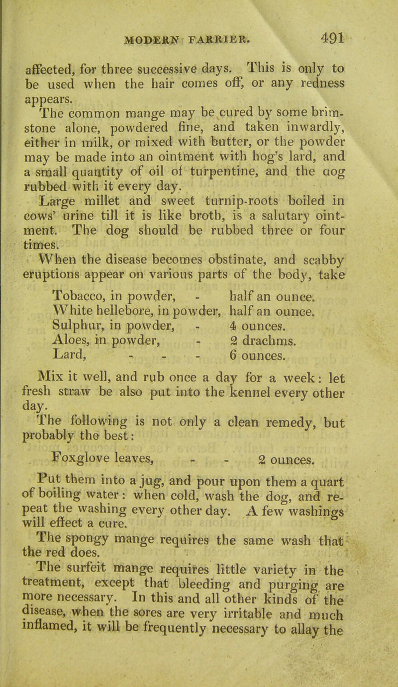 affected, far three successive days. This is only to be used when the hair comes off, or any redness appears. The common mange may be cured by some brim- stone alone, powdered fine, and taken inwardly, either in milk, or mixed with butter, or the powder may be made into an ointment with hog's lard, and a small quaatity of oil of turpentine, and the cog rubbed with it every day. Large millet and sweet turnip-roots boiled in cows' urine till it is like broth, is a salutary oint- ment. The dog should be rubbed three or four tim€s. When the disease becomes obstinate, and scabby eruptions appear on various parts of the body, take Tobacco, in powder, - half an ounce. White hellebore, in powder, half an ounce. Sulphur, in powder, - 4 ounces. Aloes, in powder, - 2 drachms. Lard, - _ . 6 ounces. Mix it well, and rub once a day for a week: let fresh straw be also put into the kennel every other day. The following is not only a clean remedy, but probably the best: Foxglove leaves, - - 2 ounces. Put them into a jug, and pour upon them a quart of boiling water: when cold, wash the dog, and re- peat the washing every other day. A few washings will effect a cure. The spongy mange requires the same wash that the red does. The surfeit mange requires little variety in the treatment, except that bleeding and purging are more necessary. In this and all other kinds of the disease, when the sores are very irritable and much inflamed, it will be frequently necessary to allay the