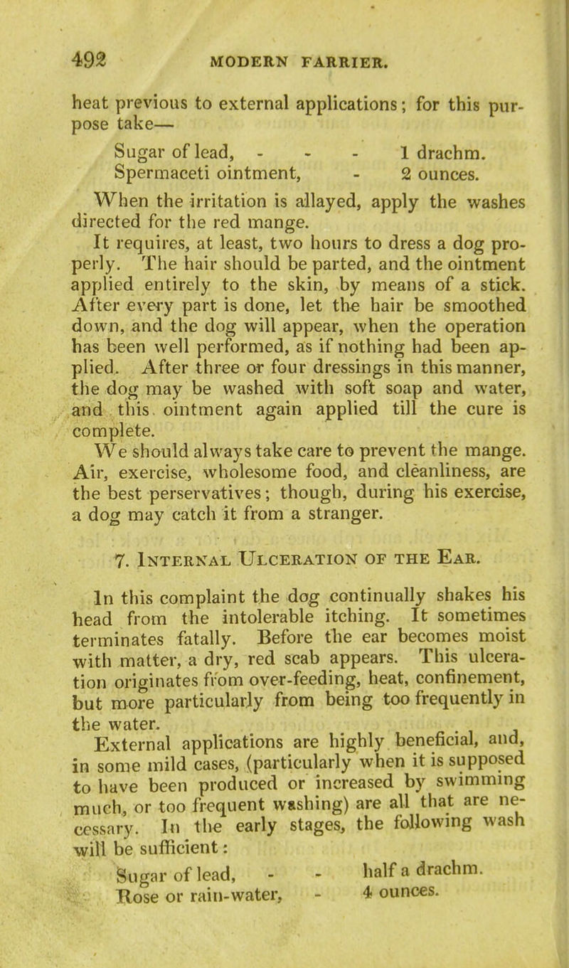 heat previous to external applications; for this pur- pose take— Sugar of lead, - - - 1 drachm. Spermaceti ointment, - 2 ounces. When the irritation is allayed, apply the washes directed for the red mange. It requires, at least, two hours to dress a dog pro- perly. The hair should be parted, and the ointment applied entirely to the skin, by means of a stick. After every part is done, let the hair be smoothed down, and the dog will appear, when the operation has been well performed, as if nothing had been ap- plied. After three or four dressings in this manner, the dog may be washed with soft soap and water, and this, ointment again applied till the cure is complete. We should always take care to prevent the mange. Air, exercise, wholesome food, and cleanliness, are the best perservatives; though, during his exercise, a dog may catch it from a stranger. 7. Internal Ulceration of the Ear. In this complaint the dog continually shakes his head from the intolerable itching. It sometimes terminates fatally. Before the ear beconies moist with matter, a dry, red scab appears. This ulcera- tion originates from over-feeding, heat, confinement, but more particularly from being too frequently in the water. External applications are highly beneficial, and, in some mild cases, (particularly when it is supposed to have been produced or increased by swimmmg much, or too frequent washing) are all that are ne- cessary. In the early stages, the followmg wash will be sufficient: Sugar of lead, - - half a drachm. Hose or rain-water, - 4 ounces.