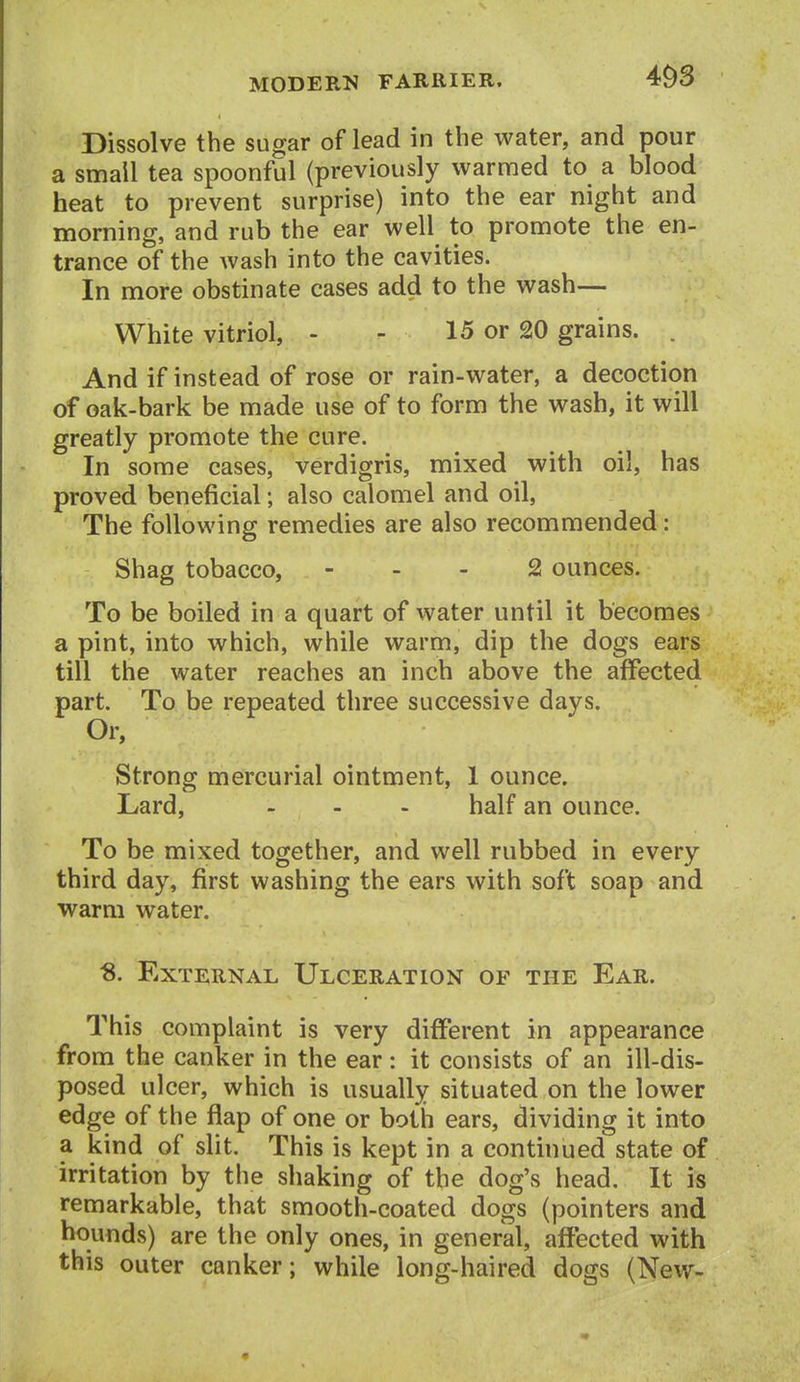 Dissolve the sugar of lead in the water, and pour a small tea spoonful (previously vvarnfied to a blood heat to prevent surprise) into the ear night and morning, and rub the ear well to promote the en- trance of the wash into the cavities. In more obstinate cases add to the wash— White vitriol, - - 15 or 20 grains. . And if instead of rose or rain-water, a decoction of oak-bark be made use of to form the wash, it will greatly promote the cure. In some cases, verdigris, mixed with oil, has proved beneficial; also calomel and oil, The following remedies are also recommended: Shag tobacco, - . - 2 ounces. To be boiled in a quart of water until it becomes a pint, into which, while warm, dip the dogs ears till the water reaches an inch above the affected part. To be repeated three successive days. Or, Strong mercurial ointment, 1 ounce. Lard, ... half an ounce. To be mixed together, and well rubbed in every third day, first washing the ears with soft soap and warm water. ^. External Ulceration of the Ear. This complaint is very different in appearance from the canker in the ear: it consists of an ill-dis- posed ulcer, which is usually situated on the lower edge of the flap of one or both ears, dividing it into a kind of slit. This is kept in a continued state of irritation by the shaking of the dog's head. It is remarkable, that smooth-coated dogs (pointers and hounds) are the only ones, in general, affected with this outer canker; while long-haired dogs (New-