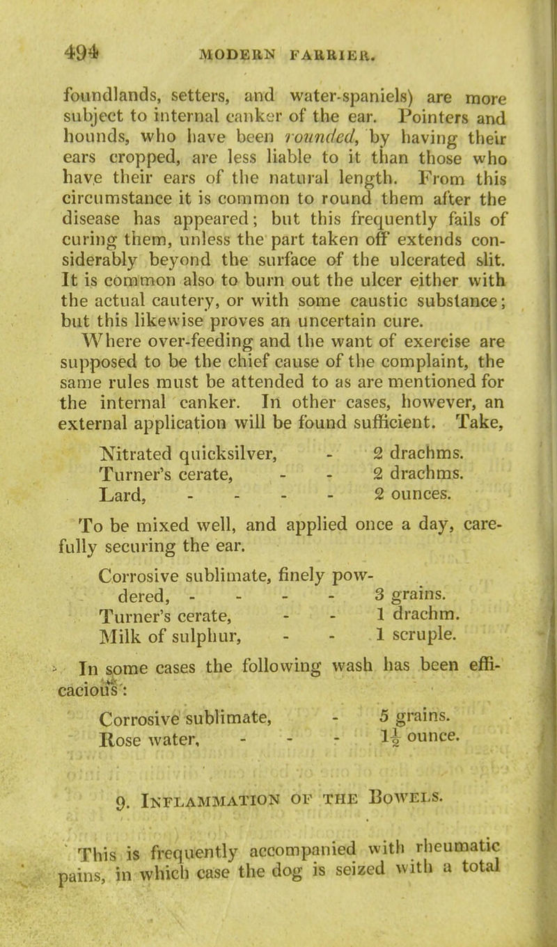 foundlands, setters, and water-spaniels) are more subject to internal canker of the ear. Pointers and hounds, who iiave been rounded^ by having their ears cropped, are less liable to it than those who have their ears of the natural length. From this circumstance it is common to round them after the disease has appeared; but this frequently fails of curing them, unless the part taken off extends con- siderably beyond the surface of the ulcerated slit. It is common also to burn out the ulcer either with the actual cautery, or with some caustic substance; but this likewise proves an uncertain cure. Where over-feeding and the want of exercise are supposed to be the chief cause of the complaint, the same rules must be attended to as are mentioned for the internal canker. In other cases, however, an external application will be found sufficient. Take, Mtrated quicksilver, - 2 drachms. Turner's cerate, - - 2 drachms. Lard, . . - - 2 ounces. To be mixed well, and applied once a day, care- fully securing the ear. Corrosive sublimate, finely pow- dered, - - - - 3 grains. Turner's cerate, - - 1 drachm. Milk of sulphur, - - 1 scruple. In some cases tjde following wash has been effi- caciou^s: Corrosive sublimate, - 5 grains. Rose water, - - - 1^ ounce. 9. Inflammation of the Bow^els. This is frequently accompanied with rheumatic pains, in which case the dog is seized with a total