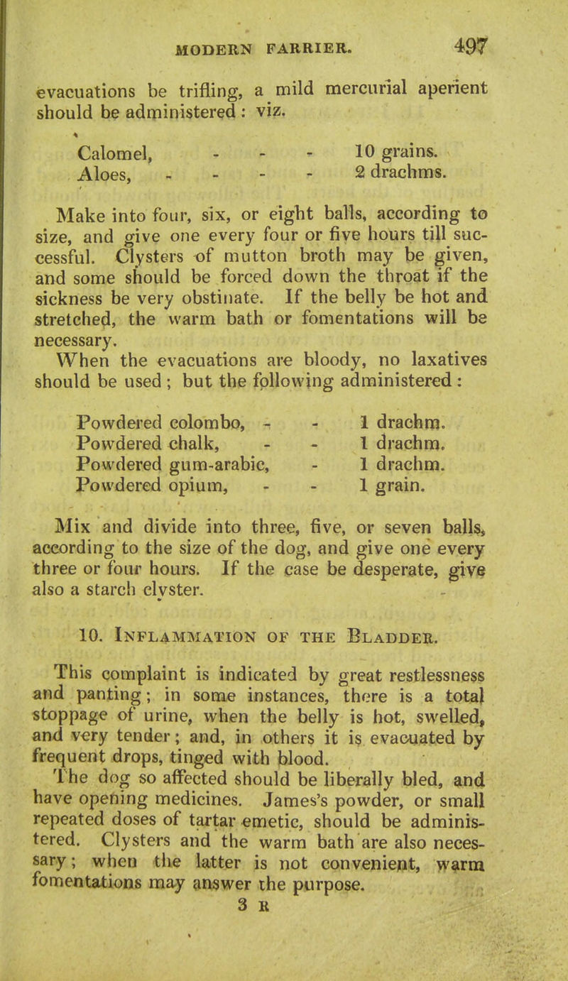 evacuations be trifling, a mild mercurial aperient should be administered : viz. Calomel, . - ^ 10 grains. Aloes, . - - - 2 drachms. Make into four, six, or eight balls, according to size, and give one every four or five hours till suc- cessful. Clysters of mutton broth may be given, and some should be forced down the throat if the sickness be very obstinate. If the belly be hot and stretched, the warm bath or fomentations will be necessary. When the evacuations are bloody, no laxatives should be used ; but the following administered : Powdered Colombo, - - 1 drachm. Powdered chalk, _ _ l drachm. Powdered gum-arabic, - 1 drachm. Powdered opium, - - 1 grain. Mix and divide into three, five, or seven ball§, according to the size of the dog, and give one every three or four hours. If the case be desperate, give also a starch clvster. 10. Inflammation of the Bladder. This complaint is indicated by great restlessness and panting; in some instances, there is a total stoppage of urine, when the belly is hot, swelled, and very tender; and, in others it is evacuated by- frequent drops, tinged with blood. The dog so affected should be liberally bled, and have opening medicines. James's powder, or small repeated doses of tartar emetic, should be adminis- tered. Clysters and the warm bath are also neces- sary; when the latter is not conveniept, w^rm fomentations may answer the purpose. 3 K