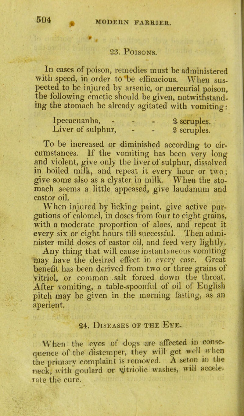 23. Poisons. In cases of poison, remedies must be administered with speed, in order to be efficacious. When sus- pected to be injured by arsenic, or mercurial poison, the following emetic should be given, notwithstand- ing the stomach be already agitated with vomiting: Ipecacuanha, - - - 2- scruples. Liver of sulphur, - . 2 scruples. To be increased or diminished according to cir- cumstances. If the vomiting has been very long and violent, give only the liver of sulphur, dissolved in boiled milk, and repeat it every hour or two; give some also as a clyster in milk. When the sto- mach seems a little appeased, give laudanum and castor oil. W^hen injured by licking paint, give active pur- gations of calomel, in doses from four to eight grains, with a moderate proportion of aloes, and repeat it every six or eight hours till successful. Then admi- nister mild doses of castor oil, and feed very lightly. Any thing that will cause instantaneous vomiting may have the desired effect in every case. Great benefit has been derived from two or three grains of vitriol, or common salt forced down the throat. After vomiting, a table-spoonful of oil of English pitch may be given in the morning fasting, as an aperient. 24. Diseases of the Eye. When the eyes of dogs are affected in cotise- quenee of the distemper, they will get well »vhen the primary complaint is removed. A seton in the neck, witi/goulard or \ytriolic washes, will accele- rate the cure.