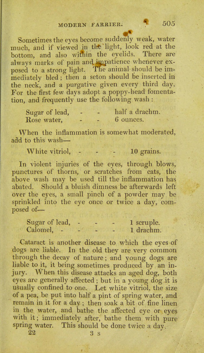Sometimes the eyes become suddenly weak, water much, and if viewed in tl?fe 'light, look red at the bottom, and also wiffiin the eyelids. There are always marks of pain animpatience whenever ex- - posed to a strong light. Hie animal should be im- mediately bled; then a seton should be inserted in the neck, and a purgative given every third day. For the first few days adopt a poppy-head fomenta- tion, and frequently use the following wash : Sugar of lead, - - half a drachm. Rose water, - - 6 ounces. When the inflammation is somewhat moderated, add to this wash— White vitriol, - - - 10 grains. In violent injuries of the eyes, through blows, punctures of thorns, or scratches from cats, the above wash may be used till the inflammation has abated. Should a bluish dimness be afterwards left over the eyes, a small pinch of a powder may be sprinkled into the eye once or twice a day, com- posed of— Sugar of lead, - - - 1 scruple. Calomel, 1 drachm. Cataract is another disease to which the eyes of dogs are liable. In the old they are very common through the decay of nature; and young dogs are liable to it, it being sometimes produced by an in- jury. When this disease attacks an aged dog, both eyes are generally affected ; but in a young dog it is usually confined to one. Let white vitriol, the size of a pea, be put into half a pint of spring water, and remain in it for a day ; then soak a bit of fine linen in the water, and bathe the affected eye or eyes with it; immediately after, bathe them with pure spring water. This should be done twice a day. 22 3 s