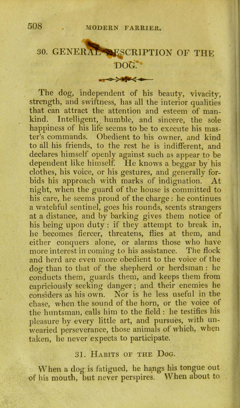 30. GENERAWHi^CRIPTION OF THE The dog, independent of his beauty, vivacity, strength, and swiftness, has all the interior qualities that can attract the attention and esteem of man- kind. Intelligent,, humble, and sincere, the sole happiness of his life seems to be to execute his mas- ter's commands. Obedient to his owner, and kind to all his friends, lo the rest he is indifferent, and declares himself openly against such as appear to be dependent like himself. He knows a beggar by his clothes, his voice, or his gestures, and generally for- bids his approach with marks of indignation. At night, when the guard of the house is committed to his care, he seems proud of the charge: he continues a watchful sentinel, goes his rounds, scents strangers at a distance, and by barking gives them notice of his being upon duty : if they attempt to break in, he becomes fiercer, threatens, flies at them, and either conquers alone, or alarms those who have more interest in coming to his assistance. The flock and herd are even more obedient to the voice of the dog than to that of the shepherd or herdsman : he conducts them, guards them, and keeps them from capriciously seeking danger; and their enemies he considers as his own. Nor is he less useful in the chase, when the sound of the horn, or the voice of the huntsman, calls him to the field : he testifies his pleasure by every little art, and pursues, with un- wearied perseverance, those animals of which, when taken, he never expects to participate. 31. Habits of the Dog. When a dog is fatigued, he hangs his tongue out of his mouth, but never perspires. When about to