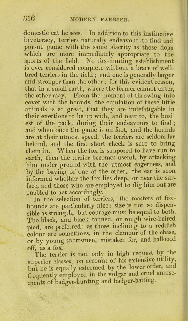 domestic cat he sees. In addition to this instinctive inveteracy, terriers naturally endeavour to find and pursue game with the same alacrity as those dogs which are more immediately appropriate to the sports of the field. No fox-hunting establishment is ever considered complete without a brace of well- bred terriers in the field ; and one is generally larger and stronger than the other; for this evident reason, that in a small earth, where the former cannot enter, the other may. From the moment of throwing into cover with the hounds, the emulation of these little animals is so great, that they are indefatigable in their exertions to be up with, and near to, the busi- est of the pack, during their endeavours to find ; and when once the game is on foot, and the hounds are at their utmost speed, the terriers are seldom far behind, and the first short check is sure to bring them in. When the fox is supposed to have run to earth, then the terrier becomes useful, by attacking him under ground with the utmost eagerness, and by the baying of one at the other, the ear is soon informed whether the fox lies deep, or near the sur- face, and those who are employed to dig him out are enabled to act accordingly. In the selection of terriers, the masters of fox- hounds are particularly nice: size is not so dispen- sible as strength, but courage must be equal to both. The black, and black tanned, or rough wire-haired pied, are preferred; as those inclining to a reddish colour are sometimes, in the clamour of the chase, or by young sportsmen, mistaken for, and hallooed off, as a fox. The terrier is not only in high request by the superior classes, on account of his extensive utility, but he is equally esteemed by the lower order, and frequently employed in the vulgar and cruel amuse- ments of badger-hunting and badger-baiting.