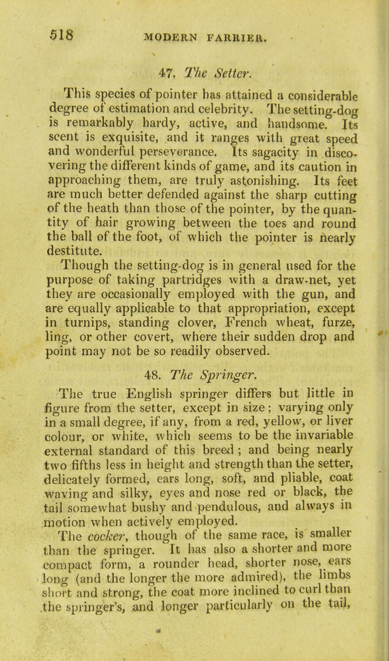 47. JVie Setter. This species of pointer has attained a considerable degree of estimation and celebrity. The setting-dog is remarkably hardy, active, and handsome. Its scent is exquisite, and it ranges with great speed and wonderful perseverance. Its sagacity in disco- vering the different kinds of game, and its caution in approaching them, are truly astonishing. Its feet are much better defended against the sharp cutting of the heath than those of the pointer, by the quan- tity of hair growing between the toes and round the ball of the foot, of which the pointer is nearly destitute. Though the setting-dog is in general used for the purpose of taking partridges with a draw-net, yet they are occasionally employed with the gun, and are equally applicable to that appropriation, except in turnips, standing clover, French wheat, furze, ling, or other covert, where their sudden drop and point may not be so readily observed. 48. The Springer. The true EngHsh springer differs but little in figure from the setter, except in size; varying only in a small degree, if any, from a red, yellow, or liver colour, or white, which seems to be the invariable external standard of this breed ; and being nearly two fifths less in height and strength than the setter, delicately formed, ears long, soft, and pliable, coat waving and silky, eyes and nose red or black, the tail somewhat bushy and pendulous, and always in motion when actively employed. The cocker, though of the same race, is smaller than the springer. It has also a shorter and more compact form, a rounder head, shorter nose, ears long (and the longer the more admired), the limbs short and strong, the coat more inclined to curl than the springer's, and longer particularly on the tail,