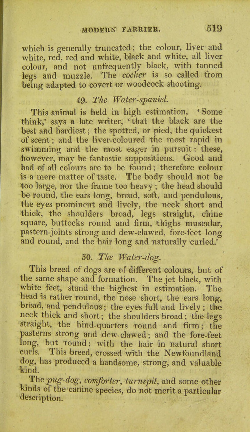 which is generally truncated; the colour, liver and white, red, red and white, black and white, all liver colour, and not unfrequently black, with tanned legs and muzzle. The cocher is so called from being adapted to covert or woodcock shooting. 49. The Water-spaniel. This animal is held in high estimation, * Some think,' says a late writer, *that the black are the best and hardiest; the spotted, or pied, the quickest of scent; and the liver-coloured the most rapid in swimming and the most eager in pursuit: these, however, may be fantastic suppositions. Good and bad of all colours are to be found; therefore colour is a mere matter of taste. The body should not be too large, nor the frame too heavy; the head should be round, the ears long, broad, soft, and pendulous, the eyes prominent and lively, the neck short and thick, the shoulders broad, legs straight, chine square, buttocks round and firm, thighs muscular, pastern-joints strong and dew-clawed, fore-feet long and round, and the hair long and naturally curled.' 50. The Water-dog. This breed of dogs are of different colours, but of the same shape and formation. The jet black, with white feet, stand the highest in estimation. The head is rather round, the nose short, the ears long, broad, and pendulous; the eyes full and lively ; the neck thick and short; the shoulders broad; the legs Straight, the hind-quarters round and firm; the pasterns strong and dew-clawed; and the fore-feet long, but round; with the hair in natural short curls. This breed, crossed with the Newfoundland dog, has produced a handsome, strong, and valuable kind. The 'p7ig-dog, comforter, turnspit, and some other kinds of the canine species, do not merit a particular description.