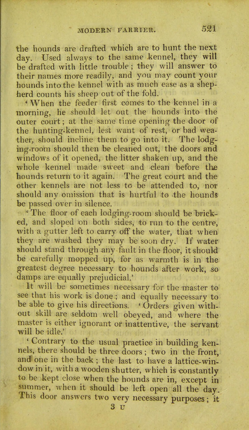 the hounds are drafted which are to hunt the next day. Used always to the same kennel, they will be drafted with little trouble; they will answer to their names more readily, and you may count your hounds into the kennel with as much ease as a shep- herd counts his sheep out of the fold. * When the feeder first comes to the kennel in a morning, he should let out the hounds into the outer court; at the same time opening the door of the hunting-kennel, lest want of rest, or bad wea- ther, should incline them to go into it. The lodg- ing-room should then be cleaned out, the doors and windows of it opened, the litter shaken up, and the whole kennel made sweet and dean before the hounds return to it again. The great court and the other kennels are not less to be attended to, nor should any omission that is hurtful to the hounds be passed over in silence. * The floor of each lodging-room should be brick- ed, and sloped on both sides, to run to the centre, with a gutter left to carry off the water, that when they are washed they may be soon dry. If water should stand through any fault in the floor, it should be carefully mopped up, for as warmth is in the greatest degree necessary to hounds after wark, so damps are equally prejudicial.' It will be sometimes necessary for the master to see that his work is done.; and equally necessary to be able to give his directions. ' Orders given with- out skill are seldom well obeyed, and where the master is either ignorant or inattentive, the servant will be idle.' ' Contrary to the usual practice in building ken- nels, there should be three doors ; two in the front, and one in the back ; the last to have a lattice-win- dow in it, with a wooden shutter, which is constantly to be kept close when the hounds are in, except in summer, when it should be left open all the day. This door answers two very necessary purposes; it 3 u