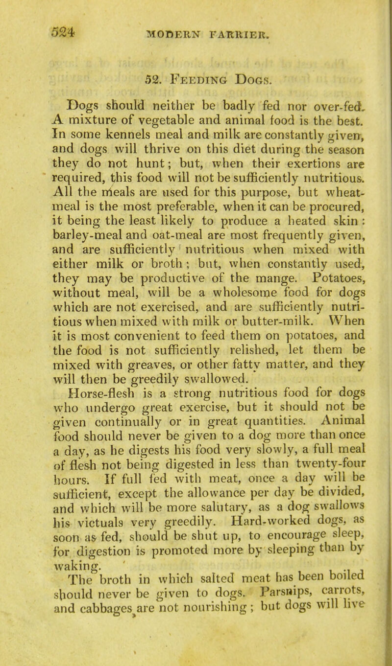 52. Feeding Dogs. Dogs should neither be badly fed nor over-fed, A mixture of vegetable and animal food is the best. In some kennels meal and milk are constantly given, and dogs will thrive on this diet during the season they do not hunt; but, when their exertions are required, this food will not be sufficiently nutritious. All the rrteals are used for this purpose, but wheat- meal is the most preferable, when it can be procured, it being the least likely to produce a heated skin : barley-meal and oat-meal are most frequently given, and are sufficiently nutritious when mixed with either milk or broth ; but, when constantly used, they may be productive of the mange. Potatoes, without meal, will be a wholesome food for dogs which are not exercised, and are sufficiently nutri- tious when mixed with milk or butter-milk. When it is most convenient to feed them on potatoes, and the food is not sufficiently relished, let them be mixed with greaves, or other fatty matter, and they will then be greedily swallowed. Horse-flesh is a strong nutritious food for dogs who undergo great exercise, but it should not be given continually or in great quantities. Animal food should never be given to a dog more than once a day, as he digests his food very slowly, a full meal of flesh not being digested in less than twenty-four hours. If full fed with meat, once a day will be sufficient, except the allowance per day be divided, and which will be more salutary, as a dog swallows his victuals very greedily. Hard-worked dogs, as soon as fed, should be shut up, to encourage sleep, for digestion is promoted more by sleeping than by waking. u i j The broth in which salted meat has been boiled should never be given to dogs. Parsnips, carrots, and cabbages^are not nourishing; but dogs will live
