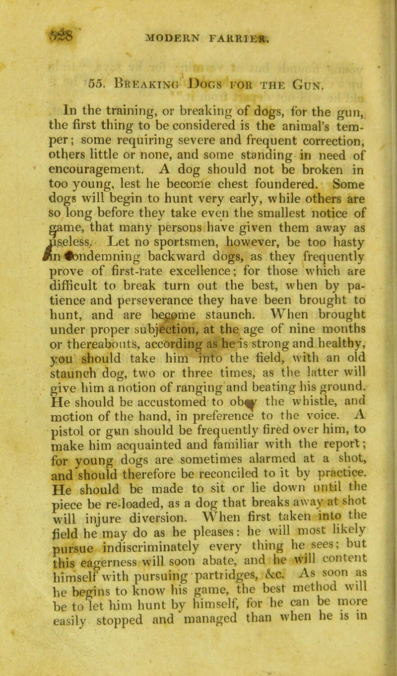55. Breaking Dogs for the Gun. In the training, or breaking of dogs, for the gun, the first thing to be considered is the animal's tem- per; some requiring severe and frequent correction, others little or none, and some standing in need of encouragement. A dog should not be broken in too young, lest he become chest foundered. Some dogs will begin to hunt very early, while others are so long before they take even the smallest notice of ^me, that many persons have given them away as jQS.eless. Let no sportsmen, however, be too hasty An#)ndemning backward dogs, as they frequently prove of first-rate excellence; for those which are difficult to break turn out the best, when by pa- tience and perseverance they have been brought to hunt, and are be^i>me staunch. When brought under proper subjection, at the age of nine months or thereabouts, according as he is strong and healthy, you should take him into the field, with an old staunch dog, two or three times, as the latter will give him a notion of ranging and beating his ground. He should be accustomed to obf^ the whistle, and motion of the hand, in preference to the voice. A pistol or gwn should be frequently fired over him, to make him acquainted and familiar with the report; for young dogs are sometimes alarmed at a shot, and should therefore be reconciled to it by practice. He should be made to sit or lie down until the piece be re-loaded, as a dog that breaks away at shot will injure diversion. When first taken into the ^ield he may do as be pleases: he will most likely pursue indiscriminately every thing he sees; but this eagerness will soon abate, and he will content himself with pursuing partridges, &c. As soon as be begins to know his game, the best method will be to let liim hunt by himself, for he can be more easily stopped and managed than when he is m