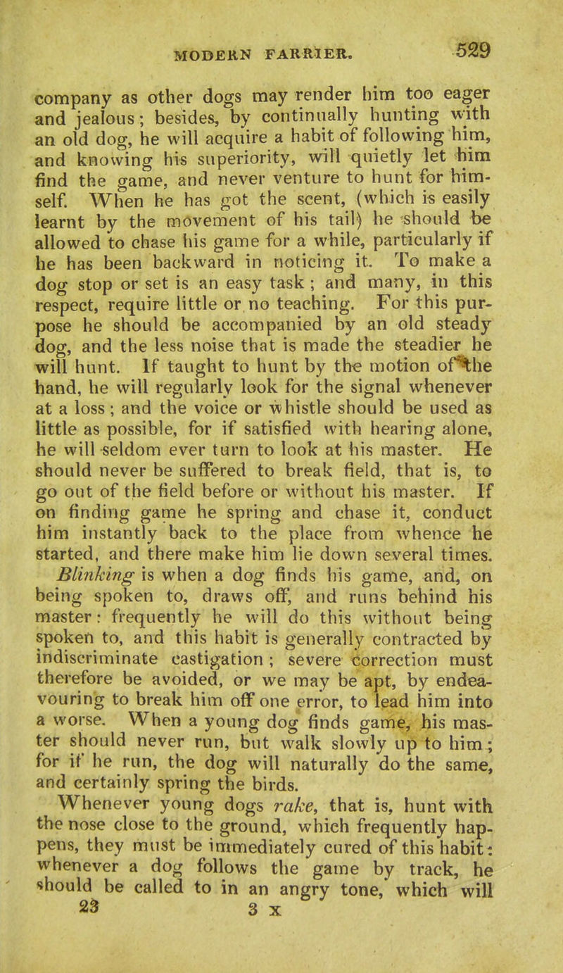 company as other dogs may render him too eager and jealous; besides, by continually hunting with an old dog, he will acquire a habit of following him, and knowing his superiority, will quietly let him find the game, and never venture to hunt for him- self. When he has got the scent, (which is easily learnt by the movement of his tail) he should be allowed to chase his game for a while, particularly if he has been backward in noticing it. To make a dog stop or set is an easy task ; and many, in this respect, require little or no teaching. For this pur- pose he should be accompanied by an old steady dog, and the less noise that is made the steadier he will hunt. If taught to hunt by the motion of^he hand, he will regularly look for the signal whenever at a loss; and the voice or whistle should be used as little as possible, for if satisfied with hearing alone, he will seldom ever turn to look at his master. He should never be suffered to break field, that is, to go out of the field before or without his master. If on finding game he spring and chase it, conduct him instantly back to the place from whence he started, and there make him lie down several times. Blinking is when a dog finds his game, and, on being spoken to, draws off, and runs behind his master: frequently he will do this without being spoken to, and this habit is generally contracted by indiscriminate castigation ; severe Correction must therefore be avoided, or we may be apt, by endea- vouring to break him off one error, to lead him into a worse. When a young dog finds game, his mas- ter should never run, but walk slowly up to him; for if he run, the dog will naturally do the same, and certainly spring the birds. Whenever young dogs rake, that is, hunt with the nose close to the ground, which frequently hap- pens, they must be immediately cured of this habit: whenever a dog follows the game by track, he should be called to in an angry tone, which will 2^ 3 X
