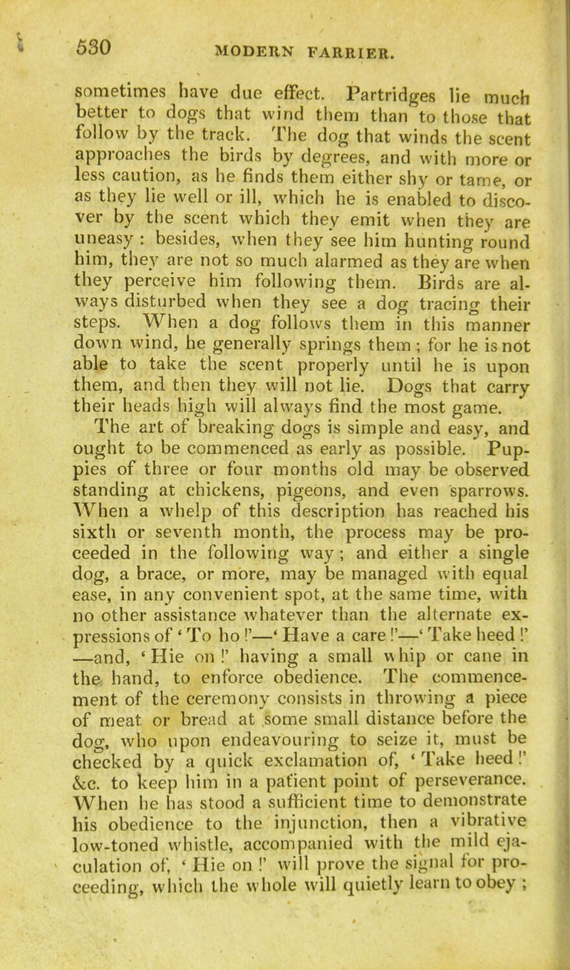 sometimes have due effect. Partridges lie much better to dogs that wind them than to those that follow by the track. The dog that winds the scent approaches the birds by degrees, and with more or less caution, as he finds them either shy or tame, or as they lie well or ill, which he is enabled to disco- ver by the scent which they emit when they are uneasy : besides, when they see him hunting round him, they are not so much alarmed as they are when they perceive him following them. Birds are al- ways disturbed when they see a dog tracing their steps. When a dog follows them in this manner down wind, he generally springs them; for he is not able to take the scent properly until he is upon them, and then they will not lie. Dogs that carry their heads high will always find the most game. The art of breaking dogs is simple and easy, and ought to be commenced as early as possible. Pup- pies of three or four months old may be observed standing at chickens, pigeons, and even sparrows. When a w^help of this description has reached his sixth or seventh month, the process may be pro- ceeded in the following way; and either a single dog, a brace, or more, may be managed with equal ease, in any convenient spot, at the same time, with no other assistance whatever than the alternate ex- pressions of' To ho !'—' Have a care!'—' Take heed !' —and, 'Hie on!' having a small whip or cane in the: hand, to enforce obedience. The commence- ment of the ceremony consists in throwing a piece of meat or bread at some small distance before the dog, who upon endeavouring to seize it, must be checked by a quick exclamation of, ♦ Take heed I' &c. to keep him in a patient point of perseverance. When he has stood a sufficient time to demonstrate his obedience to the injunction, then a vibratiye low-toned whistle, accompanied with the mild eja- culation of, * Hie on !' will prove the signal for pro- ceeding, which the whole will quietly learn to obey ;