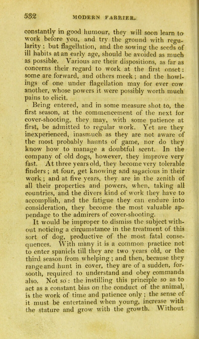 5S2 constantly in good humour, they will soon learn to work before you, and try the ground with regu- larity ; but flagellation, and the sowing the seeds of ill habits at an early age, should be avoided as much as possible. Various are their dispositions, as far as concerns their regard to work at the first onset: some are forward, and others meek; and the bowl- ings of one under flagellation may for ever cow another, whose powers it were possibly worth much pains to elicit. Being entered, and in some measure shot to, the first season, at the commencement of the next for cover-shooting, they may, with some patience at first, be admitted to regular work. Yet are they inexperienced, inasmuch as they are not aware of the most probably haunts of game, nor do they know how to manage a doubtful scent. In the company of old dogs, however, they improve very fast. At three years old, they become very tolerable finders ; at four, get knowing and sagacious in their work; and at five years, they are in the zenith of all their properties and powers, when, taking all countries, and the divers kind of work they have to accomplish, and the fatigue they can endure into consideration, they become the most valuable ap- pendage to the admirers of cover-shooting. It would be improper to dismiss the subject with- out noticing a circumstance in the treatment of this sort of dog, productive of the most fatal conse- quences. With many it is a common practice not to enter spaniels till they are two years old, or the third season from whelping; and then, because they range and hunt in cover, they are of a sudden, for- sooth, required to understand and obey commands also. Not so: the instilling this principle so as to act as a constant bias on the conduct of the animal, is the work of time and patience only ; the sense of it must be entertained when young, increase with the stature and grow with the growth. Without