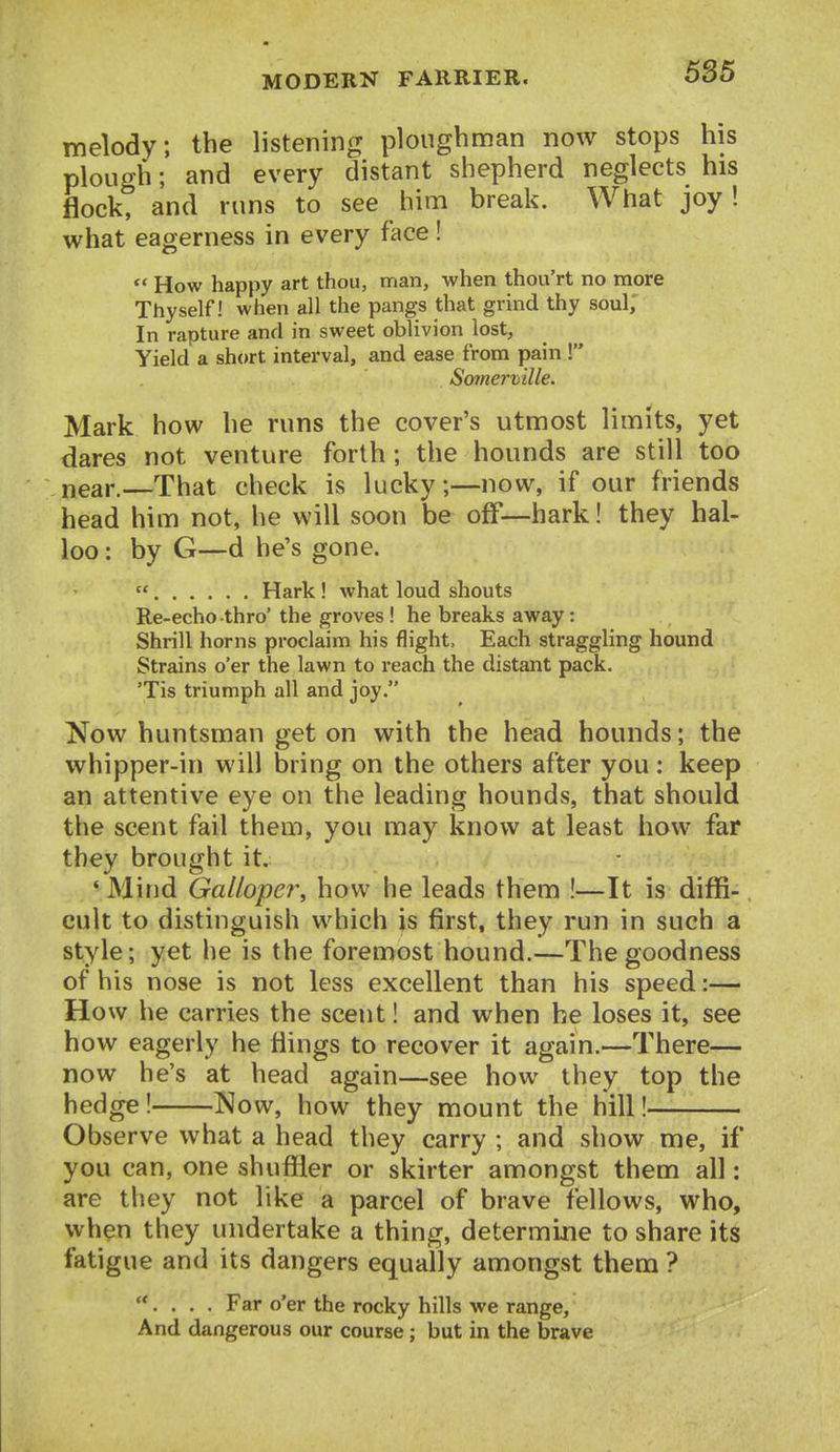 melody; the listening ploughman now stops his plough; and every distant shepherd neglects his flock, and runs to see him break. What joy! what eagerness in every face!  How happy art thou, man, when thou'rt no more Thyself! when all the pangs that grind thy soul. In rapture and in sweet oblivion lost. Yield a short interval, and ease from pain ! Somermlle. Mark how he runs the cover's utmost limits, yet dares not venture forth; the hounds are still too near.—That check is lucky;—now, if our friends head him not, he will soon be off—hark! they hal- loo : by G—d he's gone.  Hark! what loud shouts Re-echo-thro' the groves ! he breaks away: Shrill horns proclaim his flight. Each straggling hound Strains o'er the lawn to reach the distant pack. 'Tis triumph all and joy. Now huntsman get on with the head hounds; the whipper-in will bring on the others after you : keep an attentive eye on the leading hounds, that should the scent fail them, you may know at least how far they brought it. *Mind GaUope7\ how he leads them !—It is diffi- cult to distinguish which is first, they run in such a style; yet he is the foremost hound.—The goodness of his nose is not less excellent than his speed:— How he carries the scent! and when he loses it, see how eagerly he flings to recover it again.—There— now he's at head again—see how they top the hedge! ^^ow, how they mount the hill! Observe what a head they carry ; and show me, if you can, one shuffler or skirter amongst them all: are they not like a parcel of brave fellows, who, when they undertake a thing, determine to share its fatigue and its dangers equally amongst them ? . . . . Far o'er the rocky hills we range. And dangerous our course; but in the brave