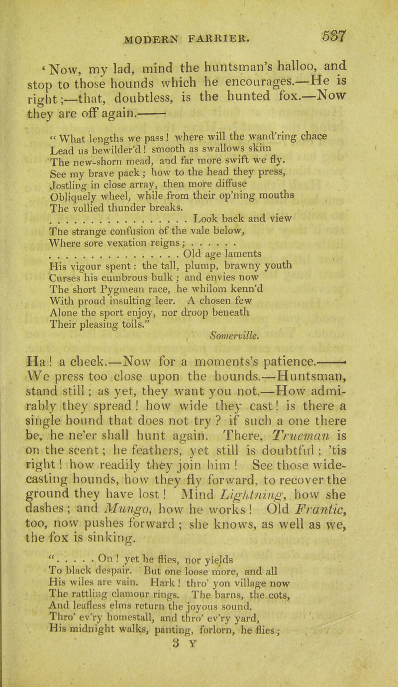 * Now, my lad, mind the huntsman's halloo, and stop to those hounds which he encourages.—-He is right;—that, doubtless, is the hunted fox.-—Now they are off again.  What lengths we pass! where will the wancVring chace Lead us bewilder'd! smooth as swallows skim The new-shorn mead, and far more swift we fly. See my brave pack; how to the head they press. Jostling in close array, then more diffuse Obliquely wheel, while from their op'ning mouths The vollied thunder breaks. Look back and view The strange confusion of the vale below. Where sore vexation reigns; Old age laments His vigour spent: the tall, plump, brawny youth Curses his cumbrous bulk ; and envies now The short Pygmean race, he whilom kenn'd With proud insulting leer. A chosen few Alone the sport enjoy, nor droop beneath Their pleasing toils. Somerville. Ha ! a check.—Now for a moments's patience. We press too close upon the hounds.—Huntsman, stand still; as yet, they want you not.—How admi- rably they spread! how wide they cast! is there a single hound that does not try ? if such a one there be, he ne'er shall hunt again. There, Tnieman is on the scent; lie feathers, yet still is doubtful; 'tis right! how readily they join him ! See those wide- casting hounds, how they fly forward, to recover the ground they have lost! Mind Ligidiiing,. how she dashes ; and Mungo, how he works ! Old Frantic, too, now pushes forward ; she knows, as well as we, the fox is sinking.  On ! yet Tie flies, nor yields To black despair. But one loose more, and all His wiles are vain. Hark ! thro' yon village now The rattling clamour rings. The barns, the cots. And leafless elms return the joyous sound. Thro' ev'ry homestall, and thro' ev'ry yard, His midnight walks, panting, forlorn, he flies ; 3 Y