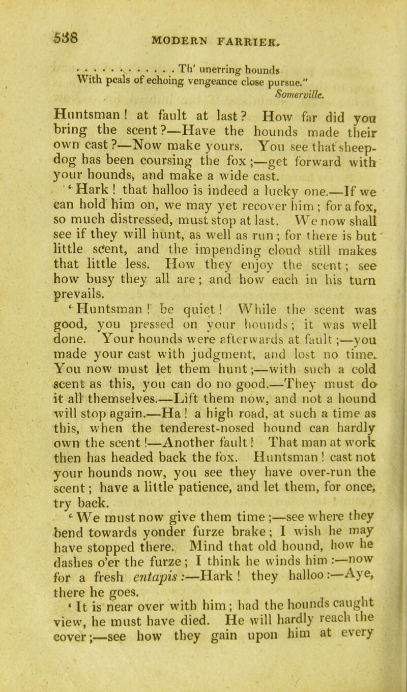 •••••• Til'unerring hounds With peals of echoing vengeance close pursue. Somerville. Huntsman ! at fault at last ? How far did you bring the scent?—Have the hounds made their own cast ?—Now make yours. You see that sheep- dog has been coursing the fox;—get forward with your hounds> and make a wide cast. * Hark ! that halloo is indeed a lucky one.—If we can hold him on, we may yet recover him; for a fox, so much distressed, must stop at last. We now shall see if they will hunt, as well as run; for there is but little s(*ent, and the impending cloud still makes that little less. How they enjoy the scent; see how busy they all are; and how each in his turn prevails. 'Huntsman! be quiet! While the scent was good, you pressed on your hounds; it was well done. Your hounds were p.ftcrwards at fault;—you made your cast with judgment, and lost no time. You now must let them hunt;—with such a cold scent as this, you can do no good.—They must do it all themselves.—Lift them now, and not a hound will stop again.—Ha ! a high road, at such a time as this, when the tenderest-nosed hound can hardly own the scent!—Another fault I That man at work then has headed back the fox. Huntsman! cast not your hounds now, you see they have over-run the scent; have a little patience, and let them, for once, try back. We must now give them time ;—see where they bend towards yonder furze brake; I wisli he may have stopped there., Mind that old hound, how he dashes o'er the furze; I think he winds him :—now for a fresh entapis-Hark ! they halloo :—Aye, there he goes. ' It is near over with him; had the hounds caught view, he must have died. He will hardly reach the cover;—see how they gain upon him at every