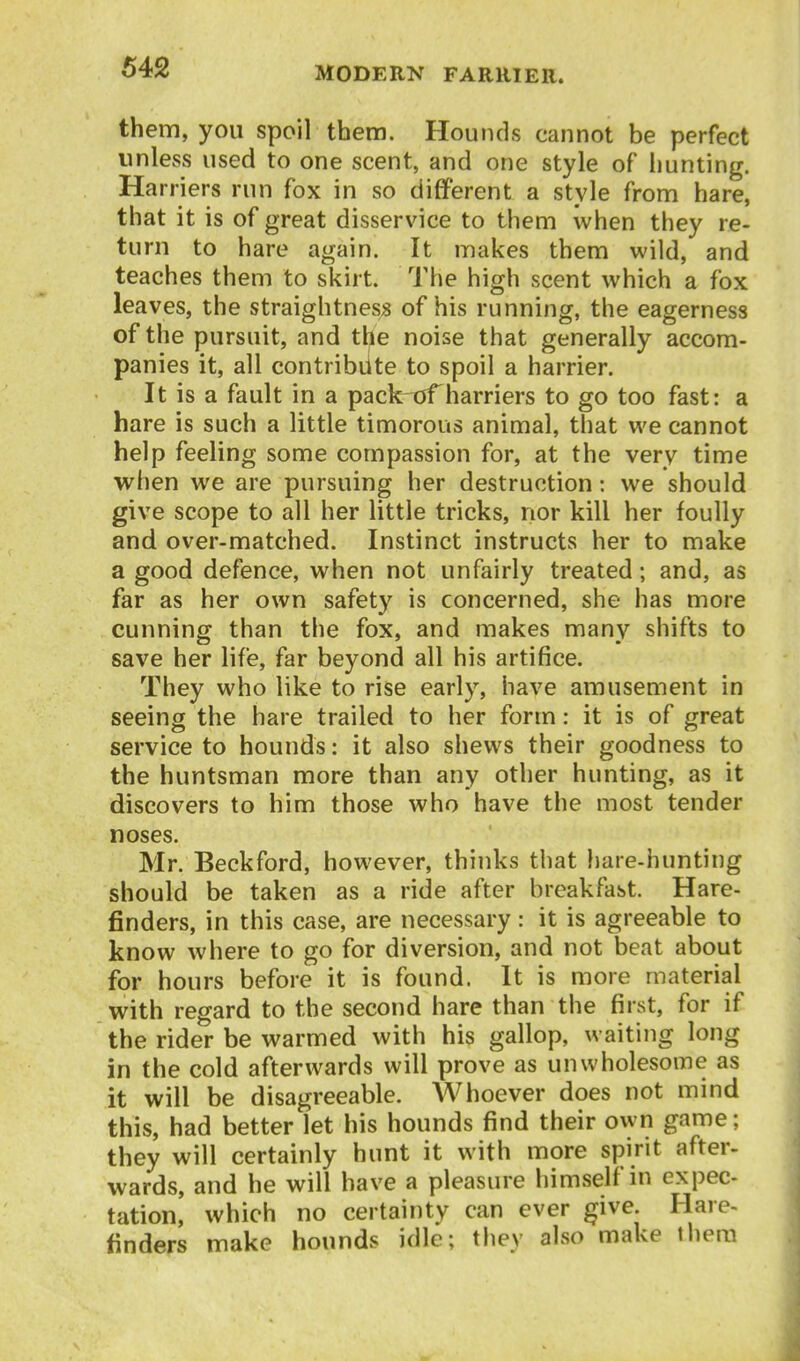 them, you spoil them. Hounds cannot be perfect unless used to one scent, and one style of hunting. Harriers run fox in so different a style from hare, that it is of great disservice to them when they re- turn to hare again. It makes them wild, and teaches them to skirt. The high scent which a fox leaves, the straightnes« of his running, the eagerness of the pursuit, and the noise that generally accom- panies it, all contribute to spoil a harrier. It is a fault in a pack^jTharriers to go too fast: a hare is such a little timorous animal, that we cannot help feeling some compassion for, at the very time when we are pursuing her destruction: we should give scope to all her little tricks, nor kill her foully and over-matched. Instinct instructs her to make a good defence, when not unfairly treated; and, as far as her own safety is concerned, she has more cunning than the fox, and makes many shifts to save her life, far beyond all his artifice. They who like to rise early, have amusement in seeing the hare trailed to her form: it is of great service to hounds: it also shews their goodness to the huntsman more than any other hunting, as it discovers to him those who have the most tender noses. Mr. Beckford, however, thinks that hare-hunting should be taken as a ride after breakfast. Hare- finders, in this case, are necessary : it is agreeable to know where to go for diversion, and not beat about for hours before it is found. It is more material with regard to the second hare than the first, for if the rider be warmed with his gallop, waiting long in the cold afterwards will prove as unwholesome as it will be disagreeable. Whoever does not mind this, had better let his hounds find their own game; they will certainly hunt it with more spirit after- wards, and he will have a pleasure himself in expec- tation, which no certainty can ever give. Hare- finders make hounds idle; they also make them