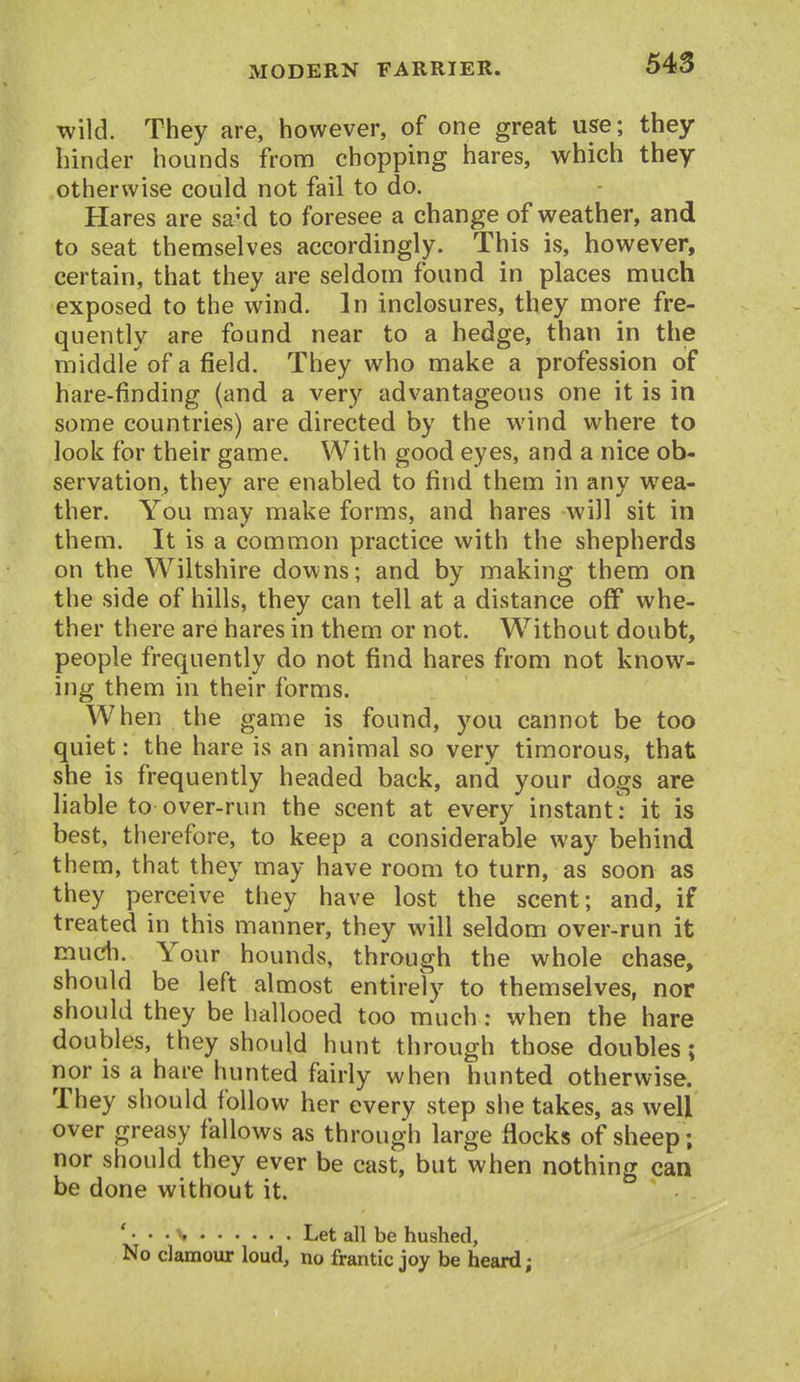wild. They are, however, of one great use; they hinder hounds from chopping hares, which they otherwise could not fail to do. Hares are sa'd to foresee a change of weather, and to seat themselves accordingly. This is, however, certain, that they are seldom found in places much exposed to the wind. In inclosures, they more fre- quently are found near to a hedge, than in the middle of a field. They who make a profession of hare-finding (and a very advantageous one it is in some countries) are directed by the wind where to look for their game. With good eyes, and a nice ob- servation, they are enabled to find them in any wea- ther. You may make forms, and hares will sit in them. It is a common practice with the shepherds on the Wiltshire downs; and by making them on the side of hills, they can tell at a distance off whe- ther there are hares in them or not. Without doubt, people frequently do not find hares from not know- ing them in their forms. When the game is found, you cannot be too quiet: the hare is an animal so very timorous, that she is frequently headed back, and your dogs are liable to over-run the scent at every instant : it is best, therefore, to keep a considerable way behind them, that they may have room to turn, as soon as they perceive they have lost the scent; and, if treated in this manner, they will seldom over-run it mudi. Your hounds, through the whole chase, should be left almost entirely to themselves, nor should they be hallooed too much: when the hare doubles, they should hunt through those doubles; nor is a hare hunted fairly when hunted otherwise. They should follow her every step she takes, as well over greasy fallows as through large flocks of sheep; nor should they ever be cast, but when nothing can be done without it. ' • ' • \ ' Let all be hushed, No clamour loud, no frantic joy be heard;