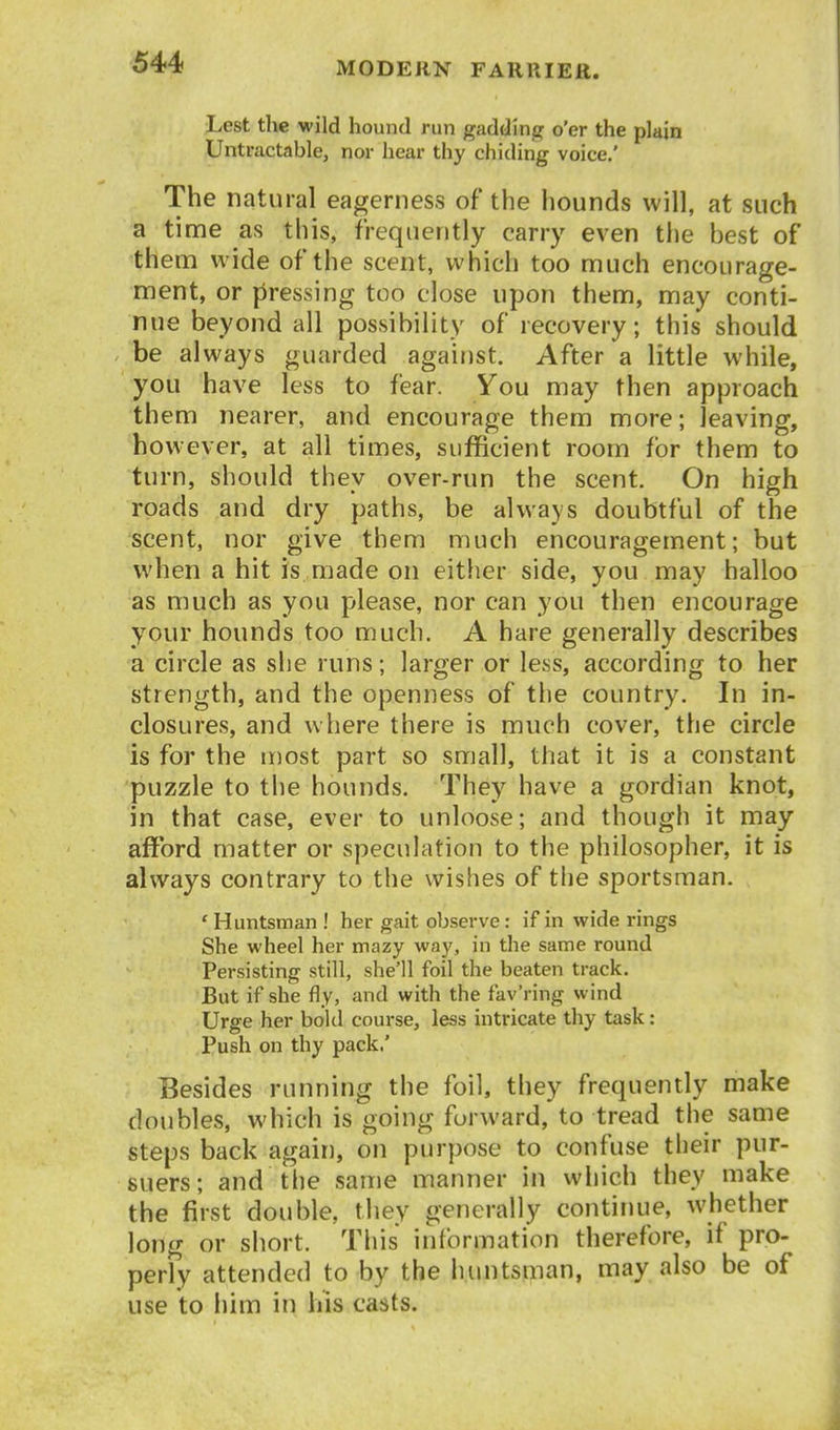 Lest the wild hound run gaddinjGf o'er the plain Untractable, nor hear thy chiding voice.' The natural eagerness of the hounds will, at such a time as this, frequently carry even the best of them wide of the scent, which too much encourage- ment, or pressing too close upon them, may conti- nue beyond all possibility of recovery; this should be always guarded against. After a little while, you have less to fear. You may then approach them nearer, and encourage them more; leaving, however, at all times, sufficient room for them to turn, should they over-run the scent. On high roads and dry paths, be always doubtful of the scent, nor give them much encouragement; but when a hit is made on either side, you may halloo as much as you please, nor can you then encourage your hounds too much. A hare generally describes a circle as she runs; larger or less, according to her strength, and the openness of the country. In in- closures, and w here there is much cover, the circle is for the most part so small, that it is a constant 'puzzle to the hounds. They have a gordian knot, in that case, ever to unloose; and though it may afford matter or speculation to the philosopher, it is always contrary to the wishes of the sportsman. ' Huntsman ! her gait observe: if in wide rings She wheel her mazy way, in the same round Persisting still, she'll foil the beaten track. But if she fly, and with the fav'ring wind Urge her bold course, less intricate thy task: Push on thy pack.' Besides running the foil, they frequently make doubles, which is going forward, to tread the same steps back again, on purpose to confuse their pur- suers; and the same manner in which they make the first double, tliey generally continue, whether long or short. This information therefore, if pro- perly attended to by the huntsman, may also be of use to him in his casts.