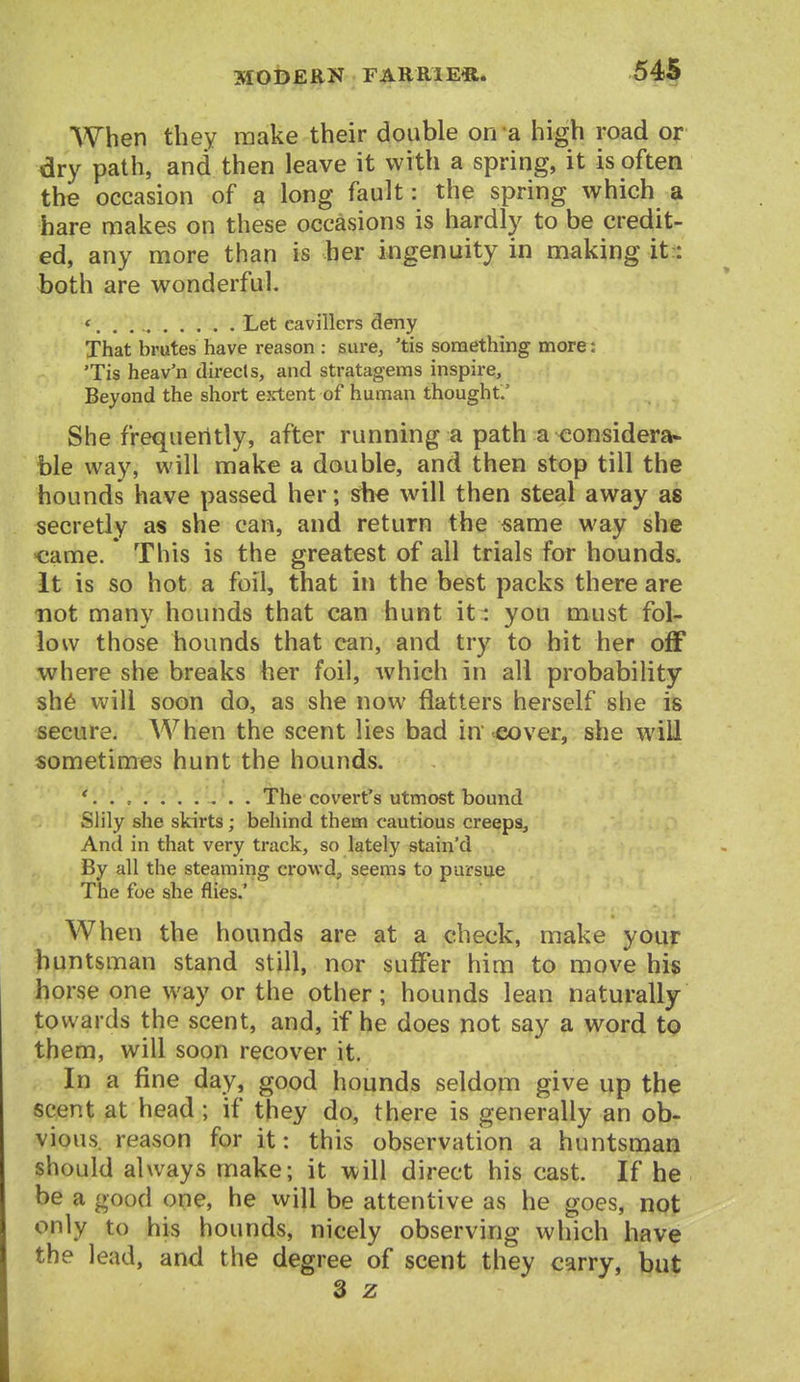 54S When they make their double on a high road or dry path, and then leave it with a spring, it is often the occasion of a long fault: the spring which a hare makes on these occasions is hardly to be credit- ed, any more than is her ingenuity in making it:: both are wonderful. * Let cavillers deny That brutes have reason : sure, 'tis something more: 'Tis heav'n directs, and stratagems inspire. Beyond the short extent of human thought.' She frequently, after running a path a considera- ble way, will make a double, and then stop till the hounds have passed her; she will then steal away as secretly as she can, and return the same way she came. This is the greatest of all trials for hounds. It is so hot a foil, that in the best packs there are not many hounds that can hunt it : you must fol- low those hounds that can, and try to hit her off where she breaks her foil, which in all probability sh6 will soon do, as she now flatters herself she is secure. When the scent lies bad in'-^over, she will sometimes hunt the hounds. The covert's utmost bound Slily she skirts; behind them cautious creeps. And in that very track, so lately stain'd By all the steaming crowd, seems to pursue The foe she flies.' When the hounds are at a check, make your huntsman stand still, nor suffer him to move his horse one way or the other; hounds lean naturally towards the scent, and, if he does not say a word tp them, will soon recover it. In a fine day, good hounds seldom give up the scent at head; if they do, there is generally an ob- vious reason for it: this observation a huntsman should always make; it will direct his cast. If he be a good one, he will be attentive as he goes, not only to his hounds, nicely observing which have the lead, and the degree of scent they carry, but 3 z