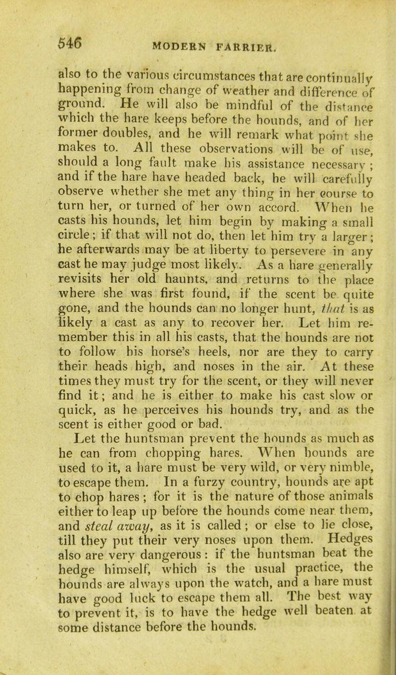 also to the various circumstances that are continually happening from change of weather and difference of ground. He will also he mindful of the distance which the hare keeps before the hounds, and of her former doubles, and he will remark what p{)ii)t she makes to. All these observations will be of use, should a long fault make his assistance necessary ; and if the hare have headed back, he will carefully observe whether she met any thing in her course to turn her, or turned of her own accord. When he casts his hounds, let him begin by making a small circle; if that will not do, then let him try a larger; he afterwards may be at liberty to persevere in any cast he may judge most likely. As a hare generally revisits her old haunts, and returns to the place where she was first found, if the scent be quite gone, and the hounds can no longer hunt, tlmt is as likely a cast as any to recover her. Let him re- member this in all his casts, that the hounds are not to follow bis horse's heels, nor are they to carry their heads high, and noses in the air. At these times they must try for the scent, or they will never find it; and he is either to make his cast slow or quick, as he perceives his hounds try, and as the scent is either good or bad. Let the huntsman prevent the hounds as much as he can from chopping hares. When hounds are used to it, a hare must be very wild, or very nimble, to escape them. In a furzy country, hounds are apt to chop hares ; for it is the nature of those animals either to leap up before the hounds come near them, and steal away, as it is called; or else to lie close, till they put their very noses upon them. Hedges also are very dangerous: if the huntsman beat the hedge himself, which is the usual practice, the hounds are always upon the watch, and a hare must have good luck to escape them all. The best way to prevent it, is to have the hedge well beaten at some distance before the hounds.
