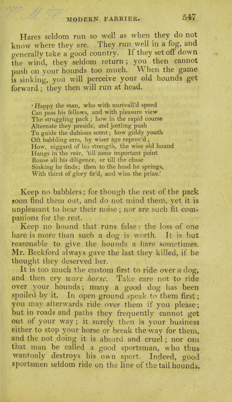 Hares seldom run so well as when they do not know where they are. They run well in a fog, and generally take a good country. If they set off down the wind, they seldom return; you then cannot push on vour hounds too much. When the game is sinking, you will perceive your old hounds get forward ; they then will run at head. ' Happy the man, who with unrivaU'd speed Can pass his fellows, and with pleasure view The struggling pack; how in the rapid course Alternate they preside, and jostling push To guide the dubious scent; how giddy youth Oft babbling errs, by wiser age reprov'd; How, niggard of his strength, the wise old hound Hangs in the rear, 'till some important point Rouse all his diligence, or till the chase Sinking he finds; then to the head he springs, With thirst of glory fir'd, and wins the prize.' Keep no babblers; for though the rest of the pack soon find them out, and do not mind them, yet it is unpleasant to hear their noise; nor are such fit com- panions for the rest. Keep no hound that runs false: the loss of one hare is more than such a doff is worth. It is but reasonable to give the hounds a hare sometimes. Mr. Beckford always gave the last they killed, if he thought they deserved her. It is too much the custom first to ride over a dog, and then cry ware horse. Take care not to ride over your hounds; many a good dog has been spoiled by it. In open ground speak to them first; you may afterwards ride over them if you please; but in roads and paths they freiquently cannot get out of your way ; it surely then is your business either to stop your horse or break the way for them, and the not doing it is absurd and cruel ; nor can that man be called a good sportsman, who thus wantonly destroys his own sport. Indeed, good sportsmen seldom ride on the line of the tail hounds.