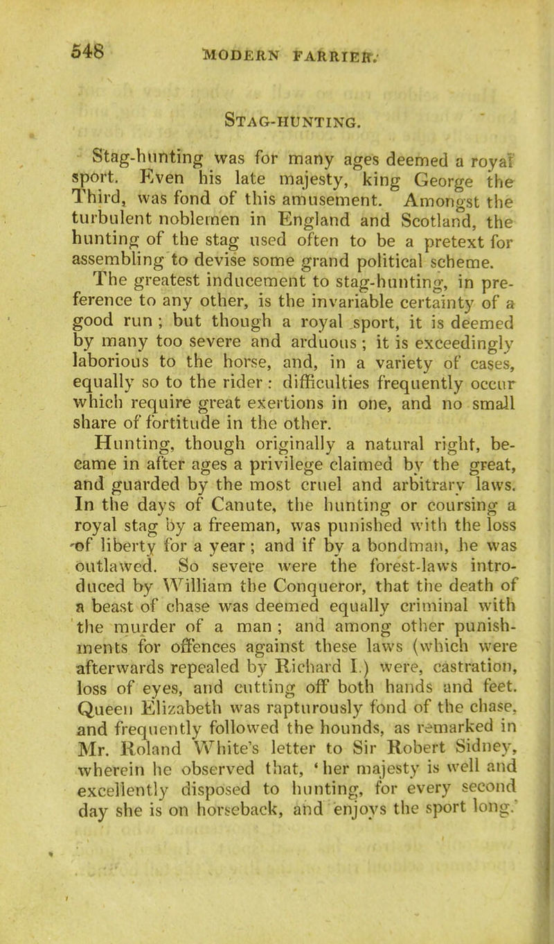Stag-hunting. Stag-hunting was for many ages deemed a roya! spdrt. Even his late majesty, king George the Third, was fond of this amusement. Amongst the turbulent noblemen in England and Scotland, the hunting of the stag used often to be a pretext for assembhng to devise some grand political scheme. The greatest inducement to stag-hunting, in pre- ference to any other, is the invariable certainty of a good run ; but though a royal sport, it is deemed by many too severe and arduous; it is exceedingly laborious to the horse, and, in a variety of cases, equally so to the rider : difficulties frequently occur which require great exertions in one, and no small share of fortitude in the other. Hunting, though originally a natural right, be- came in after ages a privilege claimed by the great, and guarded by the most cruel and arbitrary laws. In the days of Canute, the hunting or coursing a royal stag by a freeman, was punished with the loss 'of liberty for a year; and if by a bondman, he was outlawed. So severe were the forest-laws intro- duced by William the Conqueror, that the death of a beast of chase was deemed equally criminal with the rnurder of a man; and among other punish- ments for offences against these laws (which were afterwards repealed by Richard I.) were, castration, loss of eyes, and cutting off both hands and feet. Queen Elizabeth was rapturously fond of the chase, and frequently followed the hounds, as remarked in Mr. Roland White's letter to Sir Robert Sidney, wherein he observed that, ' her majesty is well and excellently disposed to hunting, for every second day she is on horseback, and enjoys the sport long.'