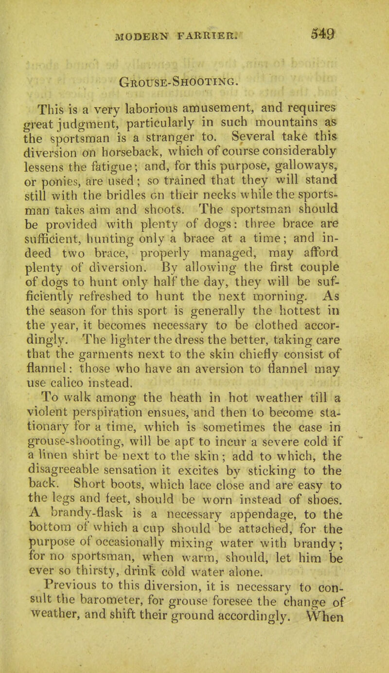 Grouse-Shooting. This is a very laborious amusement, and requires great judgment, particularly in such mountains as the sportsman is a stranger to. Several take this diversion on horseback, which of course considerably lessens the fatigue; and, for this purpose, galloways, or ponies, are used; so trained that they will stand still with the bridles on their necks while the sports- man takes aim and shoots. The sportsman should be provided with plenty of dogs: three brace are sufficient, hunting only a brace at a time; and in- deed two brace, properly managed, may afford plenty of diversion. By allowing the first couple of dogs to hunt only half the day, they will be suf- ficiently refreshed to hunt the next morning. As the season for this sport is generally the hottest in the year, it becomes necessary to be clothed accor- dingly. The lighter the dress the better, taking care that the garments next to the skin chiefly consist of flannel: those who have an aversion to flannel may use calico instead. To walk among tbe heath in hot weather till a violent perspiration ensues, and then to become sta- tionary for a time, which is sometimes the case in grouse-shooting, will be apt to incur a severe cold if a linen shirt be next to the skin; add to which, the disagreeable sensation it excites by sticking to the back. Short boots, which lace close and are eavSy to the legs and feet, should be worn instead of shoes. A brandy-flask is a necessary appendage, to the bottom of which a cup should be attached, for the purpose of occasionally mixing water with brandy; for no sportsman, when warm, should, let him be ever so thirsty, drink cold water alone. Previous to this diversion, it is necessary to con- sult the barometer, for grouse foresee the change of weather, and shift their ground accordingly. When