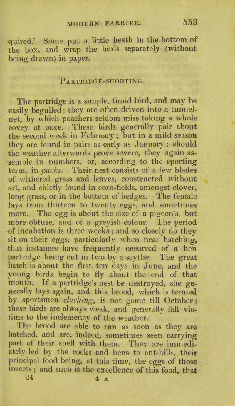 quired; Some put a little heath in the bottom of the box, and wrap the birds separately (without being drawn) in paper. Partridge-shooting. The partridge is a simple, timid bird, and may be easily beguiled; they are often driven into a tunnel- net, by which poachers seldom miss taking a whole covey at once. These birds generally pair about the second week in February ; but in a mild season they are found in pairs as early as January : should the weather afterwards prove severe, they again as- semble in numbers, or, according to the sporting term, in packs. Their nest consists of a few blades of withered grass and leaves, constructed without art, and chiefly found in corn-fields, amongst clover, long grass, or in the bottom of hedges. The female lays from thirteen to twenty eggs, and sometimes more. The egg is about the size of a pigeon's, but more obtuse, and of a greyish colour. The period of incubation is three weeks; and so closely do they sit on their eggs, particularly when near hatching, that instances have frequently occurred of a hen partridge being cut in two by a scythe. The great hatch is about the first ten days in June, and the young birds begin to fly about the end of that month. If a partridge's nest be destroyed, she ge- nerally lays again, and this brood, which is termed by sportsmen clucking, is not game till October; these birds are always weak, and generally fall vic- tims to the inclemency of the weather. Th« brood are able to run as soon as they are hatched, and are, indeed, sometimes seen carrying part of their shell with them. They are immedi- ately led by the cocks and hens to ant-hifls, their principal food being, at this time, the eggs of those insects ; and such is the excellence of this food, that 24 4 A
