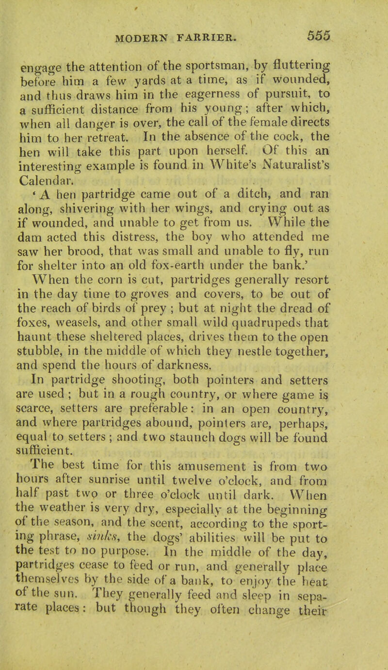 engage the attention of the sportsnnan, by fluttering before him a few yards at a time, as if wounded, and thus draws him in the eagerness of pursuit, to a sufficient distance from his young; after which, when all danger is over, the call of the female directs him to her retreat. In the absence of the cock, the hen will take this part upon herself. Of this an interesting example is found in White's Naturalist's Calendar. • A hen partridge came out of a ditch, and ran along, shivering with her wings, and crying out as if wounded, and unable to get from us. While the dam acted this distress, the boy who attended me saw her brood, that was small and unable to fly, run for shelter into an old fox-earth under the bank.' When the corn is cut, partridges generally resort in the day time to groves and covers, to be out of the reach of birds of prey ; but at night the dread of foxes, weasels, and other small wild quadrupeds that haunt these sheltered places, drives them to the open stubble, in the middle of which they nestle together, and spend the hours of darkness. In partridge shooting, both pointers and setters are used ; but in a rough country, or where game is scarce, setters are preferable: in an open country, and where partridges abound, pointers are, perhaps, equal to setters ; and two staunch dogs will be found sufficient. The best time for this amusement is from two hours after sunrise until twelve o'clock, and from half past two or three o'clock until dark. When the weather is very dry, especially at the beginning of the season, and the scent, according to the sport- ing phrase, ainhs, the dogs' abilities will be put to the test to no purpose. In the middle of the day, partridges cease to feed or run, and generally place themselves by the side of a bank, to enjoy the heat; of the sun. They generally feed and sleep in sepa- rate places: but though they olten change their