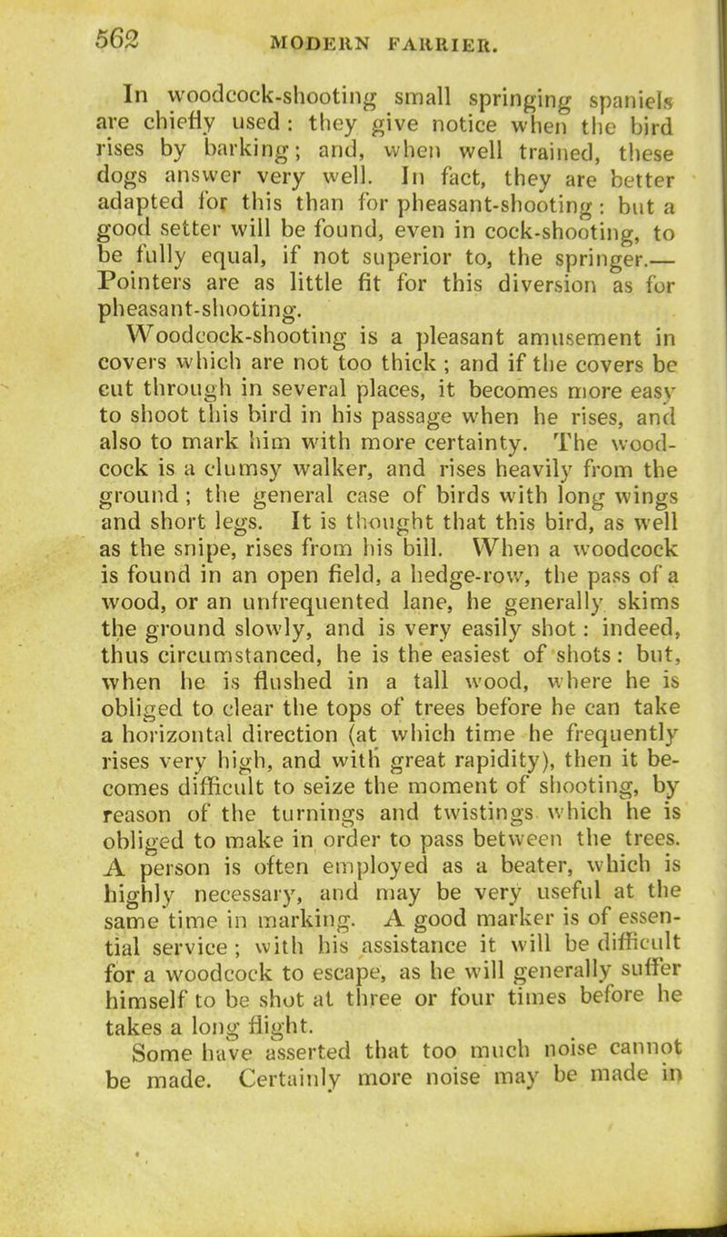 In woodcock-shooting small springing spaniels are chieiiy used : they give notice when the bird rises by barking; and, when well trained, tliese dogs answer very well. In fact, they are better adapted lor this than for pheasant-shooting : but a good setter will be found, even in cock-shooting, to be fully equal, if not superior to, the springer.— Pointers are as little fit for this diversion as for pheasant-shooting. Woodcock-shooting is a pleasant amusement in covers which are not too thick ; and if the covers be cut through in several places, it becomes more easy to shoot this bird in his passage when he rises, and also to mark him with more certainty. The wood- cock is a clumsy walker, and rises heavily from the ground; the general case of birds with long wings and short legs. It is thought that this bird, as well as the snipe, rises from his bill. When a woodcock is found in an open field, a hedge-rov/, the pass of a wood, or an unfrequented lane, he generally skims the ground slowly, and is very easily shot: indeed, thus circumstanced, he is the easiest of shots: but, when he is flushed in a tall wood, where he is obliged to clear the tops of trees before he can take a horizontal direction (at which time he frequently rises very high, and with great rapidity), then it be- comes difficult to seize the moment of shooting, by reason of the turnings and twistings which he is obliged to make in order to pass between the trees. A person is often employed as a beater, which is highly necessary, and may be very useful at the same time in marking. A good marker is of essen- tial service; with his assistance it will be difficult for a woodcock to escape, as he will generally suffi^r himself to be shot at three or four times before he takes a long flight. Some have asserted that too much noise cannot be made. Certainly more noise may be made in