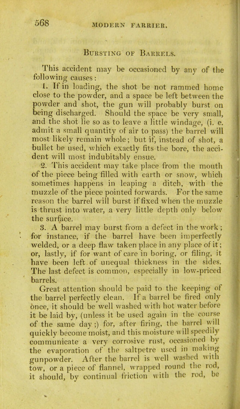 Bursting of Barrels. This accident may be occasioned by any of the following causes: 1. If in loading, the shot be not rammed home close to the powder, and a space be left between the powder and shot, the gun will probably burst on being discharged. Should the space be very small, and the shot lie so as to leave a little windage, (i. e. admit a small quantity of air to pass) the barrel will most likely remain whole; but if, instead of shot, a bullet be used, which exactly fits the bore, the acci- dent will most indubitably ensue. 2. This accident may take place from the mouth of the piece being filled with earth or snow, which sometimes happens in leaping a ditch, with the muzzle of the piece pointed forwards. For the same reason the barrel will burst if fixed when the muzzle is thrust into water, a very little depth only below the surface. 3. A barrel may burst from a defect in the work; for instance, if the barrel have been imperfectly welded, or a deep flaw taken place in any place of it; or, lastly, if for want of care in boring, or filing, it have been left, of unequal thickness in the sides. The last defect is common, especially in low-priced barrels. Great attention should be paid to the keeping of the barrel perfectly clean. If a barrel be fired only once, it should be Well washed with hot water before it be laid by, (unless it be used again in the course of the same day;) for, after firing, the barrel will quickly become moist, and this moisture will speedily communicate a very corrosive rust, occasioned by the evaporation of' the saltpetre used in making gunpowder. After the barrel is well washed with tow, or a piece of flannel, wrapped round the rod, it should, by continual friction with the rod, be